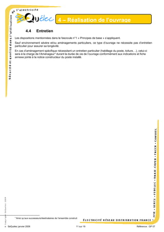 4 – Réalisation de l’ouvrage
4.4

Entretien

Les dispositions mentionnées dans le fascicule n°1 « Principes de base » s’appliquent.
Sauf environnement sévère et/ou aménagements particuliers, ce type d’ouvrage ne nécessite pas d’entretien
particulier pour assurer sa longévité.

© Copyright SéQuélec 2009

En cas d’aménagement spécifique nécessitant un entretien particulier (habillage du poste, toiture, ..), celui-ci
sera à la charge de l’Aménageur 9 durant la durée de vie de l’ouvrage conformément aux indications et fiche
annexe jointe à la notice constructeur du poste installé.

9

Ainsi qu’aux successeurs/destinataires de l’ensemble construit

SéQuélec janvier 2009

11 sur 19

•
Référence : GP 07

 