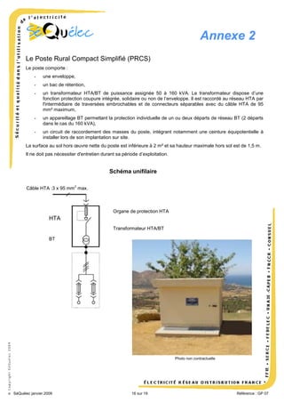 Annexe 2
Le Poste Rural Compact Simplifié (PRCS)
Le poste comporte :
-

une enveloppe,

-

un bac de rétention,

-

un transformateur HTA/BT de puissance assignée 50 à 160 kVA. Le transformateur dispose d’une
fonction protection coupure intégrée, solidaire ou non de l’enveloppe. Il est raccordé au réseau HTA par
l'intermédiaire de traversées embrochables et de connecteurs séparables avec du câble HTA de 95
mm² maximum,

-

un appareillage BT permettant la protection individuelle de un ou deux départs de réseau BT (2 départs
dans le cas du 160 kVA),

-

un circuit de raccordement des masses du poste, intégrant notamment une ceinture équipotentielle à
installer lors de son implantation sur site.

La surface au sol hors œuvre nette du poste est inférieure à 2 m² et sa hauteur maximale hors sol est de 1,5 m.
Il ne doit pas nécessiter d'entretien durant sa période d’exploitation.

Schéma unifilaire
2

Câble HTA :3 x 95 mm max.

Organe de protection HTA

HTA
Transformateur HTA/BT

© Copyright SéQuélec 2009

BT

Photo non contractuelle

•
SéQuélec janvier 2009

16 sur 19

Référence : GP 07

 