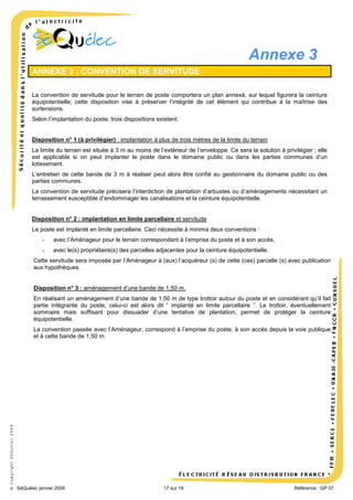 Annexe 3
ANNEXE 3 : CONVENTION DE SERVITUDE
La convention de servitude pour le terrain de poste comportera un plan annexé, sur lequel figurera la ceinture
équipotentielle; cette disposition vise à préserver l’intégrité de cet élément qui contribue à la maîtrise des
surtensions.
Selon l’implantation du poste, trois dispositions existent.

Disposition n° 1 (à privilégier) : implantation à plus de trois mètres de la limite du terrain
La limite du terrain est située à 3 m au moins de l’extérieur de l’enveloppe. Ce sera la solution à privilégier ; elle
est applicable si on peut implanter le poste dans le domaine public ou dans les parties communes d’un
lotissement.
L’entretien de cette bande de 3 m à réaliser peut alors être confié au gestionnaire du domaine public ou des
parties communes.
La convention de servitude précisera l’interdiction de plantation d’arbustes ou d’aménagements nécessitant un
terrassement susceptible d’endommager les canalisations et la ceinture équipotentielle.

Disposition n° 2 : implantation en limite parcellaire et servitude
Le poste est implanté en limite parcellaire. Ceci nécessite à minima deux conventions :
-

avec l’Aménageur pour le terrain correspondant à l’emprise du poste et à son accès,

-

avec le(s) propriétaire(s) des parcelles adjacentes pour la ceinture équipotentielle.

Cette servitude sera imposée par l’Aménageur à (aux) l’acquéreur (s) de cette (ces) parcelle (s) avec publication
aux hypothèques.

Disposition n° 3 : aménagement d’une bande de 1,50 m.
En réalisant un aménagement d’une bande de 1,50 m de type trottoir autour du poste et en considérant qu’il fait
partie intégrante du poste, celui-ci est alors dit “ implanté en limite parcellaire ”. Le trottoir, éventuellement
sommaire mais suffisant pour dissuader d’une tentative de plantation, permet de protéger la ceinture
équipotentielle.

© Copyright SéQuélec 2009

La convention passée avec l’Aménageur, correspond à l’emprise du poste, à son accès depuis la voie publique
et à cette bande de 1,50 m.

•
SéQuélec janvier 2009

17 sur 19

Référence : GP 07

 
