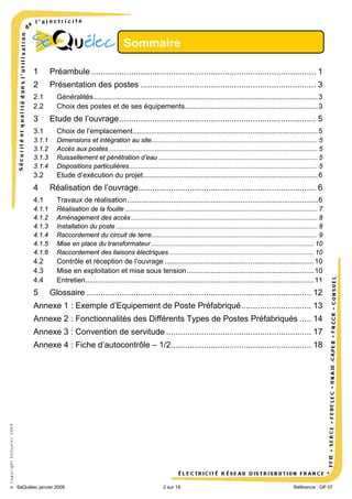 Sommaire
1

Préambule ................................................................................................ 1

2

Présentation des postes ........................................................................... 3

2.1
2.2

3

Généralités ................................................................................................................. 3
Choix des postes et de ses équipements................................................................... 3

Etude de l’ouvrage .................................................................................... 5

3.1

Choix de l’emplacement ............................................................................................. 5

3.1.1
3.1.2
3.1.3
3.1.4

Dimensions et intégration au site.......................................................................................... 5
Accès aux postes ................................................................................................................. 5
Ruissellement et pénétration d’eau ...................................................................................... 5
Dispositions particulières ...................................................................................................... 5

3.2

Etude d’exécution du projet ........................................................................................ 6

4

Réalisation de l’ouvrage............................................................................ 6

4.1

Travaux de réalisation ................................................................................................ 6

4.1.1
4.1.2
4.1.3
4.1.4
4.1.5
4.1.6

Réalisation de la fouille ........................................................................................................ 7
Aménagement des accès ..................................................................................................... 8
Installation du poste ............................................................................................................. 8
Raccordement du circuit de terre.......................................................................................... 9
Mise en place du transformateur ........................................................................................ 10
Raccordement des liaisons électriques .............................................................................. 10

4.2
4.3
4.4

Contrôle et réception de l’ouvrage ........................................................................... 10
Mise en exploitation et mise sous tension ................................................................ 10
Entretien ................................................................................................................... 11

5

Glossaire ................................................................................................ 12

Annexe 1 : Exemple d’Equipement de Poste Préfabriqué .............................. 13
Annexe 2 : Fonctionnalités des Différents Types de Postes Préfabriqués ..... 14
Annexe 3 : Convention de servitude .............................................................. 17

© Copyright SéQuélec 2009

Annexe 4 : Fiche d’autocontrôle – 1/2............................................................ 18

•
SéQuélec janvier 2009

2 sur 19

Référence : GP 07

 