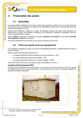 2 – Présentation des postes
2

Présentation des postes
2.1

Généralités

Les postes HTA/BT préfabriqués sont dotés d’origine des équipements adéquats tant sur le plan technique
qu’environnemental. Ils contribuent à la qualité et à la disponibilité du réseau avec une grande facilité de mise
en œuvre et d’adaptation sur site.
Chaque poste préfabriqué installé sur le réseau de distribution publique fait l’objet d’une autorisation du
Gestionnaire du réseau de distribution formalisée par une déclaration d’aptitude à l’exploitation selon les
normes et spécifications en vigueur.
Cette « aptitude » délivrée au constructeur du poste, s’applique à l’enveloppe du poste et à l’ensemble
des équipements internes le constituant.
Les postes préfabriqués sont raccordés sur des réseaux souterrains (HTA et BT).

2.2

Choix des postes et de ses équipements

Les contraintes d’intégration du poste 2 et le choix de l’appareillage électrique 3 à installer détermine le type de
poste préfabriqué.
Plusieurs types existent dont les principaux sont :
-

Les postes préfabriqués isolés en élévation à couloir de manœuvre – PAC.

-

Les postes préfabriqués isolés au sol simplifiés – PSS.

-

Les postes préfabriqués isolés ruraux compacts simplifiés – PRCS.

Les fonctionnalités techniques de ces types de poste sont détaillées en annexe 1.
Le poste à couloir de manœuvre (PAC)

© Copyright SéQuélec 2009

Ce poste permet l’installation d’un transformateur d’une puissance comprise entre 400 et 1000 kVA. Equipé
d’un tableau HTA de 3 à 5 unités fonctionnelles, ce poste dispose d’un couloir de manœuvre adaptés aux
opérations normales d’exploitation.

Photo non contractuelle

2
3

Par exemple : schéma du réseau électrique existant (HTA et BT).
Par exemple : puissance du transformateur à installer.

SéQuélec janvier 2009

3 sur 19

•
Référence : GP 07

 