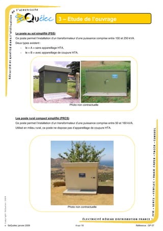 3 – Etude de l’ouvrage
Le poste au sol simplifié (PSS)
Ce poste permet l’installation d’un transformateur d’une puissance comprise entre 100 et 250 kVA.
Deux types existent :
-

le « A » sans appareillage HTA,

-

le « B » avec appareillage de coupure HTA.

Photo non contractuelle

Les poste rural compact simplifié (PRCS)
Ce poste permet l’installation d’un transformateur d’une puissance comprise entre 50 et 160 kVA.

© Copyright SéQuélec 2009

Utilisé en milieu rural, ce poste ne dispose pas d’appareillage de coupure HTA.

Photo non contractuelle

•
SéQuélec janvier 2009

4 sur 19

Référence : GP 07

 