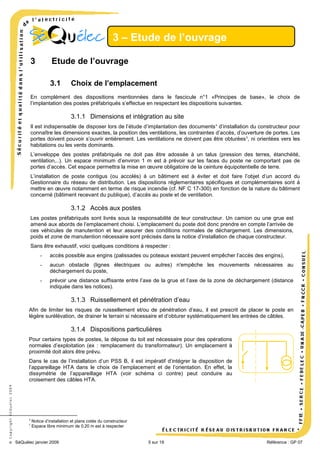 3 – Etude de l’ouvrage
3

Etude de l’ouvrage
3.1

Choix de l’emplacement

En complément des dispositions mentionnées dans le fascicule n°1 «Principes de base», le choix de
l’implantation des postes préfabriqués s’effectue en respectant les dispositions suivantes.

3.1.1 Dimensions et intégration au site
Il est indispensable de disposer lors de l’étude d’implantation des documents 4 d’installation du constructeur pour
connaître les dimensions exactes, la position des ventilations, les contraintes d’accès, d’ouverture de portes. Les
portes doivent pouvoir s’ouvrir entièrement. Les ventilations ne doivent pas être obturées 5, ni orientées vers les
habitations ou les vents dominants.
L’enveloppe des postes préfabriqués ne doit pas être adossée à un talus (pression des terres, étanchéité,
ventilation,..). Un espace minimum d’environ 1 m est à prévoir sur les faces du poste ne comportant pas de
portes d’accès. Cet espace permettra la mise en œuvre obligatoire de la ceinture équipotentielle de terre.
L’installation de poste contigus (ou accolés) à un bâtiment est à éviter et doit faire l’objet d’un accord du
Gestionnaire du réseau de distribution. Les dispositions réglementaires spécifiques et complémentaires sont à
mettre en œuvre notamment en terme de risque incendie (cf. NF C 17-300) en fonction de la nature du bâtiment
concerné (bâtiment recevant du publique), d’accès au poste et de ventilation.

3.1.2 Accès aux postes
Les postes préfabriqués sont livrés sous la responsabilité de leur constructeur. Un camion ou une grue est
amené aux abords de l’emplacement choisi. L’emplacement du poste doit donc prendre en compte l’arrivée de
ces véhicules de manutention et leur assurer des conditions normales de déchargement. Les dimensions,
poids et zone de manutention nécessaire sont précisés dans la notice d’installation de chaque constructeur.
Sans être exhaustif, voici quelques conditions à respecter :
-

accès possible aux engins (palissades ou poteaux existant peuvent empêcher l’accès des engins),

-

aucun obstacle (lignes électriques ou autres) n'empêche les mouvements nécessaires au
déchargement du poste,

-

prévoir une distance suffisante entre l’axe de la grue et l’axe de la zone de déchargement (distance
indiquée dans les notices).

3.1.3 Ruissellement et pénétration d’eau
Afin de limiter les risques de ruissellement et/ou de pénétration d’eau, il est prescrit de placer le poste en
légère surélévation, de drainer le terrain si nécessaire et d’obturer systématiquement les entrées de câbles.

3.1.4 Dispositions particulières
Pour certains types de postes, la dépose du toit est nécessaire pour des opérations
normales d’exploitation (ex : remplacement du transformateur). Un emplacement à
proximité doit alors être prévu.

© Copyright SéQuélec 2009

Dans le cas de l’installation d’un PSS B, il est impératif d’intégrer la disposition de
l’appareillage HTA dans le choix de l’emplacement et de l’orientation. En effet, la
dissymétrie de l’appareillage HTA (voir schéma ci contre) peut conduire au
croisement des câbles HTA.

4
5

Notice d’installation et plans cotés du constructeur
Espace libre minimum de 0,20 m est à respecter

SéQuélec janvier 2009

•
5 sur 19

Référence : GP 07

 