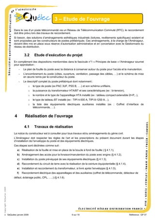 3 – Etude de l’ouvrage
Dans le cas d’un poste télécommandé via un Réseau de Télécommunication Commuté (RTC), le raccordement
doit être prévu lors des travaux de raccordement.
Si besoin, des solutions d’aménagements esthétiques industriels (toitures, revêtements spécifiques) existent et
sont proposées par les constructeurs de postes préfabriqués. Ces aménagements, à la charge de l’Aménageur,
doivent être mis en place sous réserve d’autorisation administrative et en concertation avec le Gestionnaire du
réseau de distribution.

3.2

Etude d’exécution du projet

En complément des dispositions mentionnées dans le fascicule n°1 « Principes de base » l’Aménageur soumet
pour approbation :
-

Le plan de fouille du poste avec la distance à conserver autour du poste pour l’accès et la manutention.

-

L’encombrement du poste (côtes, ouverture, ventilation, passage des câbles, …) et le schéma de mise
en œuvre remis par le constructeur du poste.

-

Le descriptif complet du poste préfabriqué dont notamment :
o
o

la puissance du transformateur HTA/BT et ses caractéristiques (ex : bi-tension),

o

le nombre et le type de l’appareillage HTA installé (ex : tableau compact extensible 2I+P,..),

o

le type de tableau BT installé (ex : TIPI 4-500 A, TIPI 8-1200 A…),

o

4

le type de poste (ex PAC 3UF, PSS B, ….) et son schéma unifilaire,

la liste des équipements électriques auxiliaires installés (ex : Coffret d’interface de
télécommande, …).

Réalisation de l’ouvrage
4.1

Travaux de réalisation

La notice du constructeur est à consulter pour tous travaux et/ou aménagements du génie civil.
L’Aménageur doit respecter les règles de l’art et les prescriptions du présent document durant les étapes
d’installation de l’enveloppe du poste et des équipements électriques.
Ces étapes sont déclinées comme suit :
a) Réalisation de la fouille et mise en place de la boucle à fond de fouille ( § 4.1.1),
b) Aménagement des accès pour la livraison/manutention du poste avec engins (§ 4.1.2),
c) Installation du poste pré-équipé de ses équipements électriques (§ 4.1.3),
d) Raccordement du circuit de terre avec la réalisation de la ceinture équipotentielle (§ 4.1.4),
e) Installation et raccordement du transformateur, si livré après l’enveloppe (§ 4.1.5),
f)

Raccordement électrique des appareillages et des auxiliaires (coffret de télécommande, détecteur de

© Copyright SéQuélec 2009

défaut, éclairage public, CPL, …..) (§ 4.1.6).

•
SéQuélec janvier 2009

6 sur 19

Référence : GP 07

 