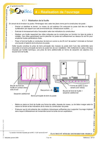 4 – Réalisation de l’ouvrage
4.1.1 Réalisation de la fouille
En amont de la livraison du poste, l’Aménageur doit, selon les plans remis par le constructeur de poste :
-

Drainer et stabiliser le terrain. Le niveau du sol extérieur fini entourant le poste doit être en légère
surélévation par rapport aux sols environnants (ex :infrastructure routière, ...).

-

Exécuter le terrassement et/ou l’excavation selon les indications du constructeur.

-

Réaliser une fouille respectant les côtes indiquées par le constructeur en fonction du type de poste à
installer. Ces côtes garantissent que le plancher du poste est suffisamment au dessus du sol fini pour
empêcher toutes pénétrations d'eau.

-

Poser à fond de fouille un conducteur de terre en cuivre nu de 25 mm² de section 6 minimale en formant
une boucle à l’aplomb de la structure du poste.

Cette boucle constitue la prise de terre principale des masses du poste dont l’une des extrémités sera
raccordée à la borne principale de terre du poste lors de son installation. Afin d’atteindre la valeur ohmique
imposée par l’arrêté technique, une prise de terre additionnelle en forme de serpentin est adjointe à la
boucle fond de fouille.

Boucle de fond de
fouille en contact direct
avec le sol

Forme de sable ou tout
venant (voir notice)
Raccord en « C »

Serpentin additionnel

Boucle de fond de fouille +
serpentin additionnel

Borne principale de terre du poste

6

Mettre en place en fond de fouille une forme de sable, dressée de niveau, ou de béton maigre selon la
nature du terrain et les indications de la notice du constructeur de poste.

-

© Copyright SéQuélec 2009

-

S’assurer que le sol présente des conditions mécaniques suffisantes pour supporter l’ouvrage implanté
sans risque d’affaissement de l’ensemble durant la durée de son exploitation.

La section minimale imposée par la NFC 11-201 est de 25 mm²

SéQuélec janvier 2009

7 sur 19

•
Référence : GP 07

 