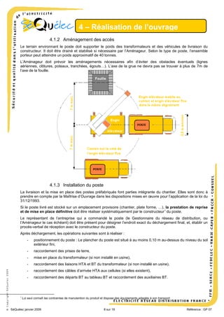 4 – Réalisation de l’ouvrage
4.1.2 Aménagement des accès
Le terrain environnant le poste doit supporter le poids des transformateurs et des véhicules de livraison du
constructeur. Il doit être drainé et stabilisé si nécessaire par l’Aménageur. Selon le type de poste, l’ensemble
porteur peut atteindre un poids approximatif de 40 tonnes.
L’Aménageur doit prévoir les aménagements nécessaires afin d’éviter des obstacles éventuels (lignes
aériennes, clôtures, poteaux, tranchées, égouts…). L’axe de la grue ne devra pas se trouver à plus de 7m de
l’axe de la fouille.

4.1.3 Installation du poste
La livraison et la mise en place des postes préfabriqués font parties intégrante du chantier. Elles sont donc à
prendre en compte par la Maîtrise d’Ouvrage dans les dispositions mises en œuvre pour l’application de la loi du
31/12/1993.
Si le poste livré est stocké sur un emplacement provisoire (chantier, plate forme, …), la prestation de reprise
et de mise en place définitive doit être réaliser systématiquement par le constructeur 7 du poste.
Le représentant de l’entreprise qui a commandé le poste (le Gestionnaire du réseau de distribution, ou
l’Aménageur le cas échéant) doit être présent pour désigner l’endroit exact du déchargement final, et, établir un
procès-verbal de réception avec le constructeur du poste.
Après déchargement, les opérations suivantes sont à réaliser :

raccordement des prises de terre,

-

mise en place du transformateur (si non installé en usine),

-

raccordement des liaisons HTA et BT du transformateur (si non installé en usine),

-

raccordement des câbles d’arrivée HTA aux cellules (si elles existent),

-

7

positionnement du poste : Le plancher du poste est situé à au moins 0,10 m au-dessus du niveau du sol
extérieur fini,

-

© Copyright SéQuélec 2009

-

raccordement des départs BT au tableau BT et raccordement des auxiliaires BT.

Lui seul connaît les contraintes de manutention du produit et dispose des équipements adaptés à son transport

SéQuélec janvier 2009

8 sur 19

•
Référence : GP 07

 