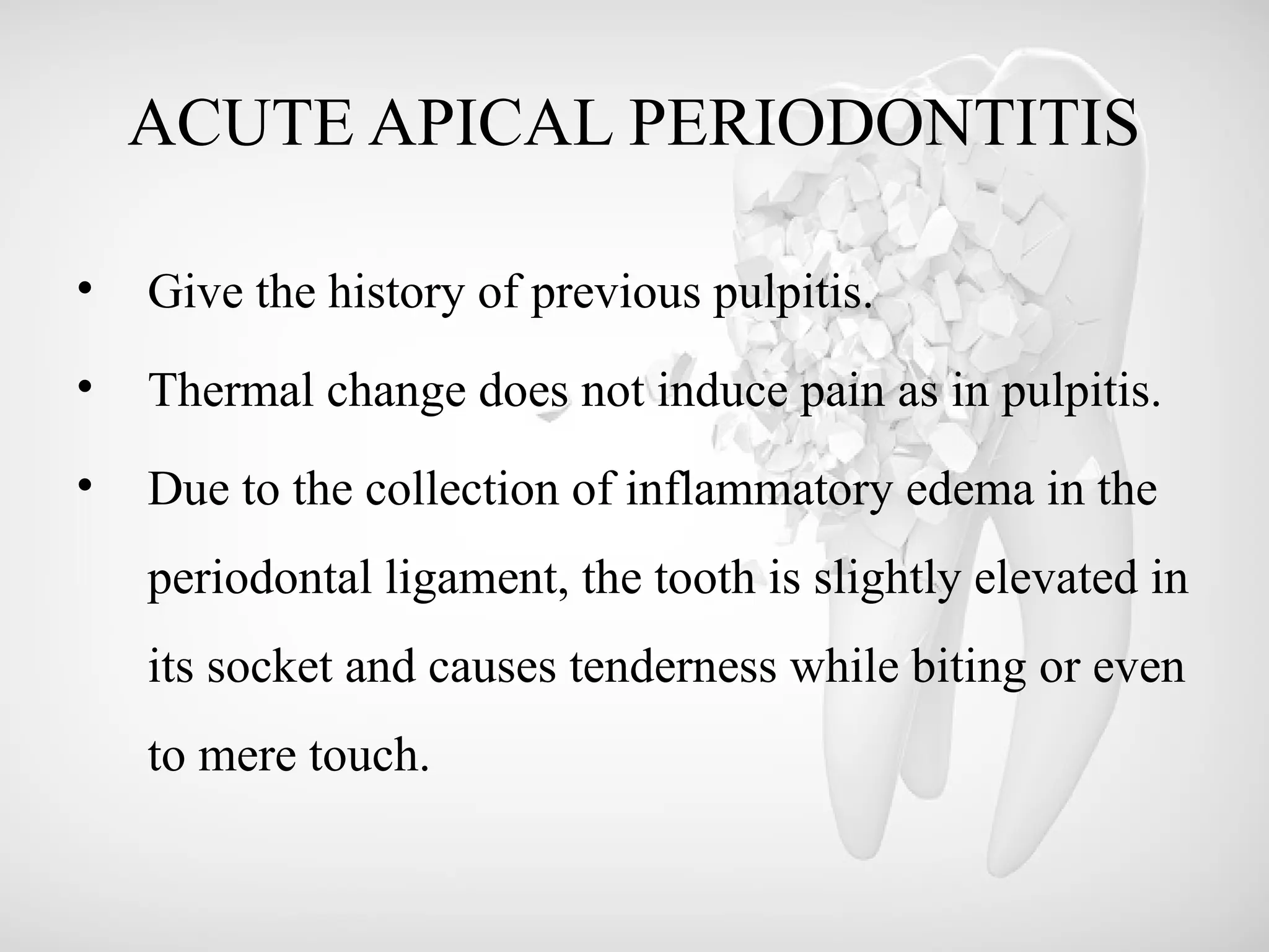 ACUTE APICAL PERIODONTITIS
• Give the history of previous pulpitis.
• Thermal change does not induce pain as in pulpitis.
• Due to the collection of inflammatory edema in the
periodontal ligament, the tooth is slightly elevated in
its socket and causes tenderness while biting or even
to mere touch.
 