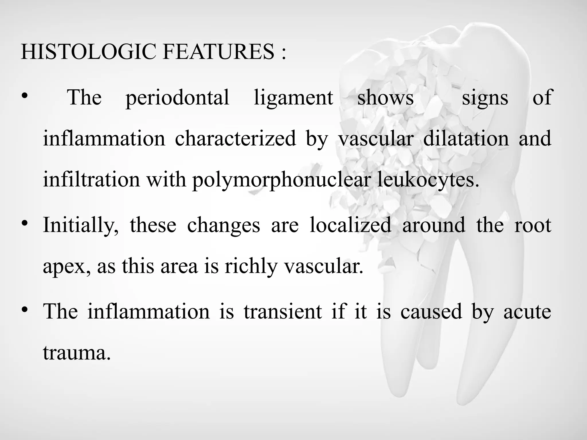 HISTOLOGIC FEATURES :
• The periodontal ligament shows signs of
inflammation characterized by vascular dilatation and
infiltration with polymorphonuclear leukocytes.
• Initially, these changes are localized around the root
apex, as this area is richly vascular.
• The inflammation is transient if it is caused by acute
trauma.
 