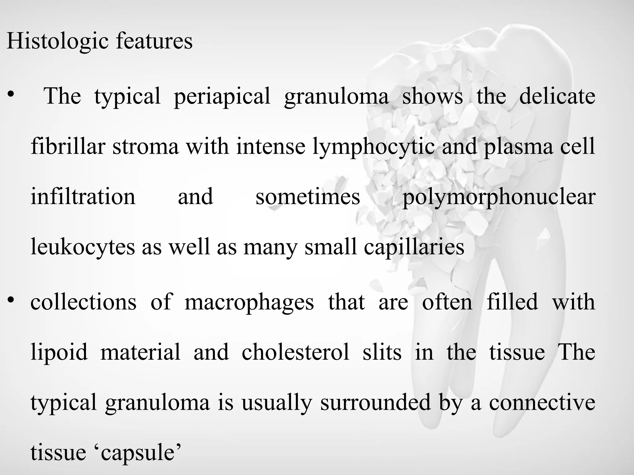 Histologic features
• The typical periapical granuloma shows the delicate
fibrillar stroma with intense lymphocytic and plasma cell
infiltration and sometimes polymorphonuclear
leukocytes as well as many small capillaries
• collections of macrophages that are often filled with
lipoid material and cholesterol slits in the tissue The
typical granuloma is usually surrounded by a connective
tissue ‘capsule’
 