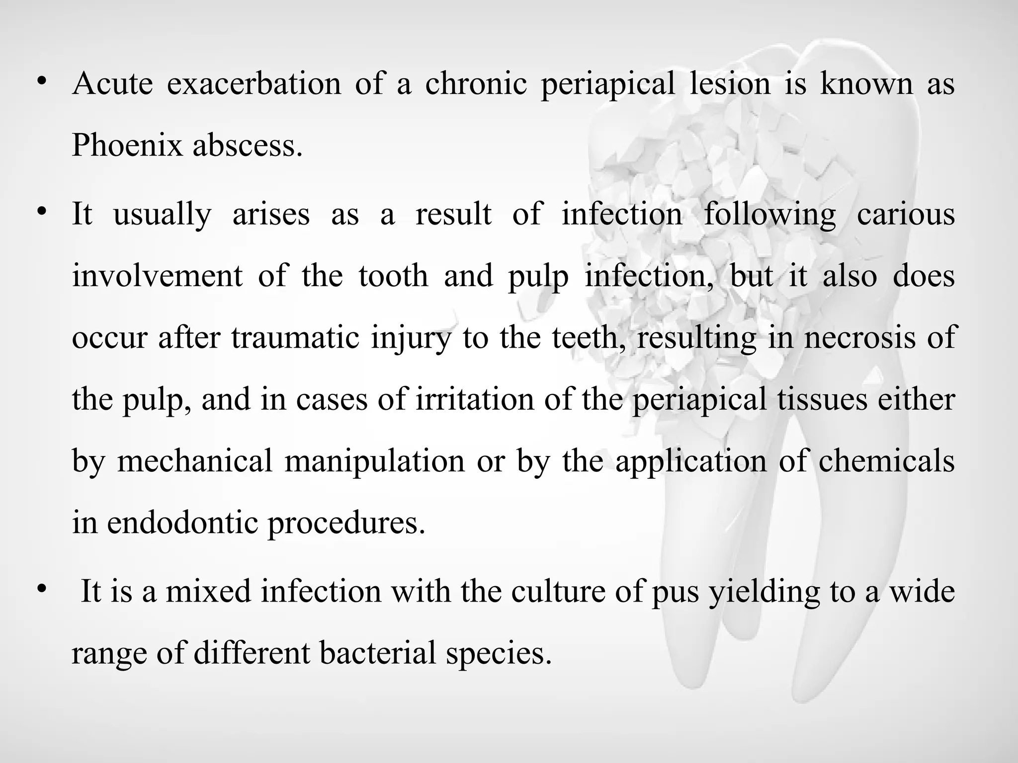• Acute exacerbation of a chronic periapical lesion is known as
Phoenix abscess.
• It usually arises as a result of infection following carious
involvement of the tooth and pulp infection, but it also does
occur after traumatic injury to the teeth, resulting in necrosis of
the pulp, and in cases of irritation of the periapical tissues either
by mechanical manipulation or by the application of chemicals
in endodontic procedures.
• It is a mixed infection with the culture of pus yielding to a wide
range of different bacterial species.
 
