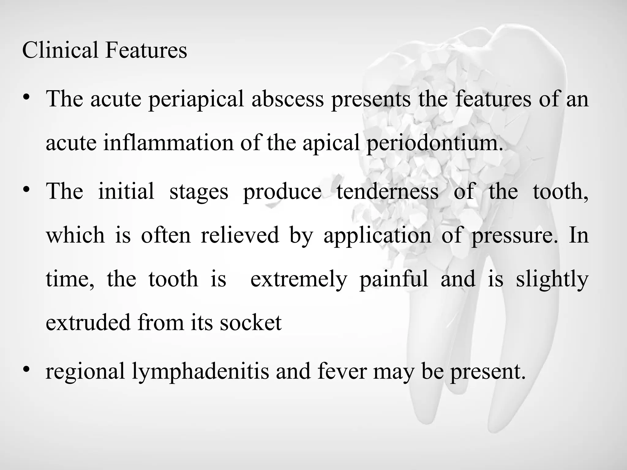 Clinical Features
• The acute periapical abscess presents the features of an
acute inflammation of the apical periodontium.
• The initial stages produce tenderness of the tooth,
which is often relieved by application of pressure. In
time, the tooth is extremely painful and is slightly
extruded from its socket
• regional lymphadenitis and fever may be present.
 
