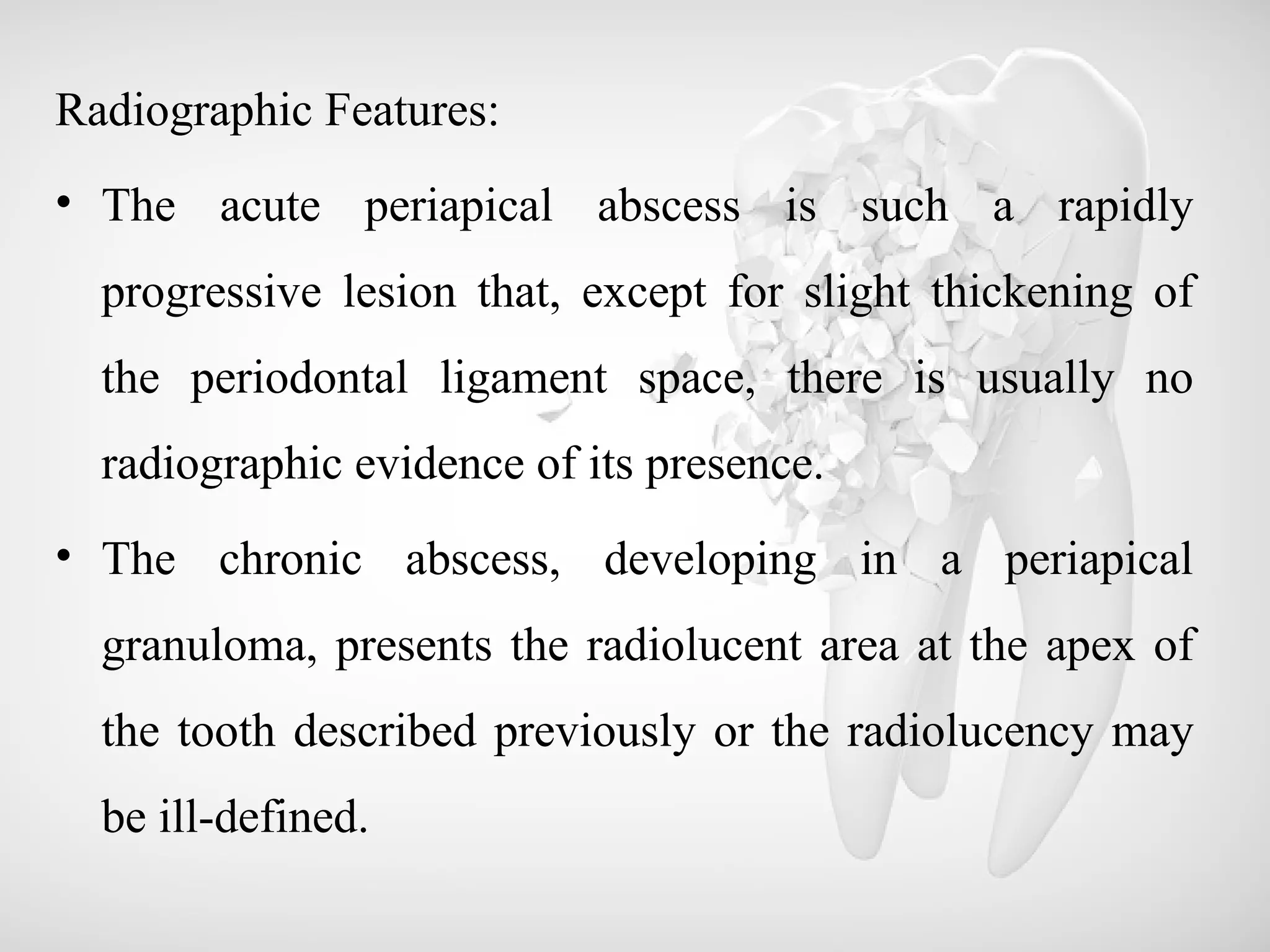 Radiographic Features:
• The acute periapical abscess is such a rapidly
progressive lesion that, except for slight thickening of
the periodontal ligament space, there is usually no
radiographic evidence of its presence.
• The chronic abscess, developing in a periapical
granuloma, presents the radiolucent area at the apex of
the tooth described previously or the radiolucency may
be ill-defined.
 