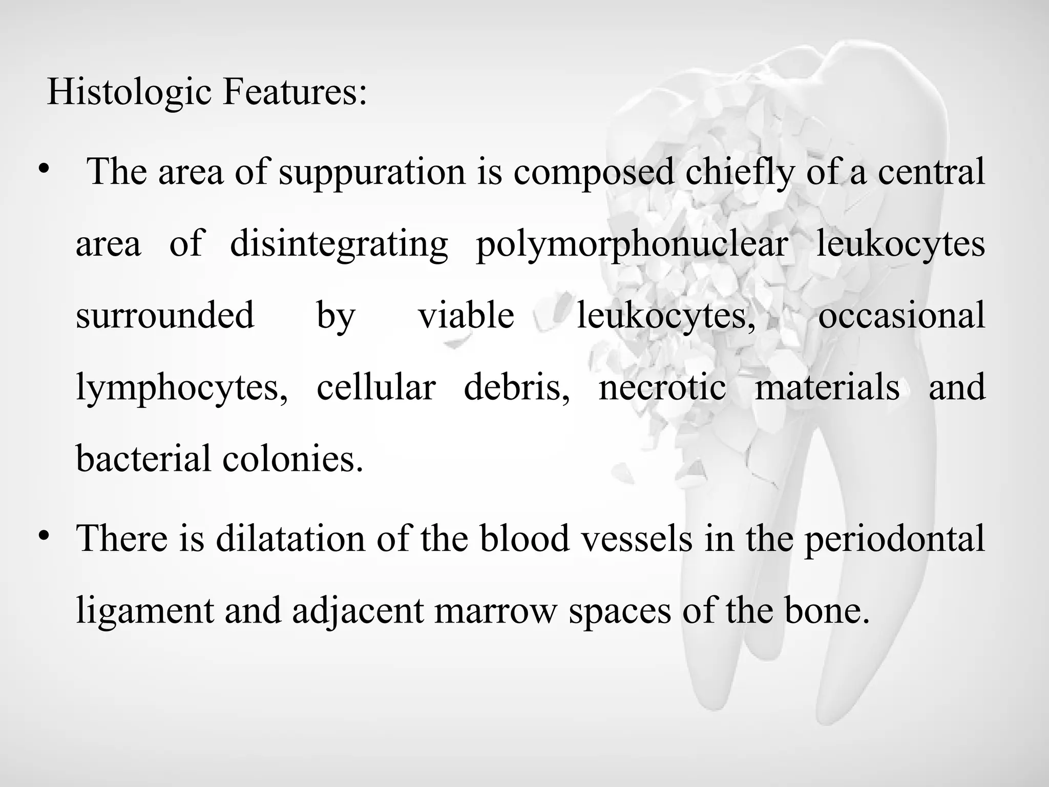 Histologic Features:
• The area of suppuration is composed chiefly of a central
area of disintegrating polymorphonuclear leukocytes
surrounded by viable leukocytes, occasional
lymphocytes, cellular debris, necrotic materials and
bacterial colonies.
• There is dilatation of the blood vessels in the periodontal
ligament and adjacent marrow spaces of the bone.
 