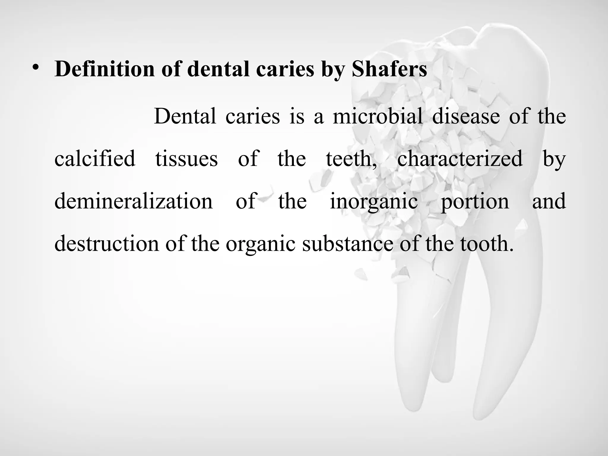 • Definition of dental caries by Shafers
Dental caries is a microbial disease of the
calcified tissues of the teeth, characterized by
demineralization of the inorganic portion and
destruction of the organic substance of the tooth.
 