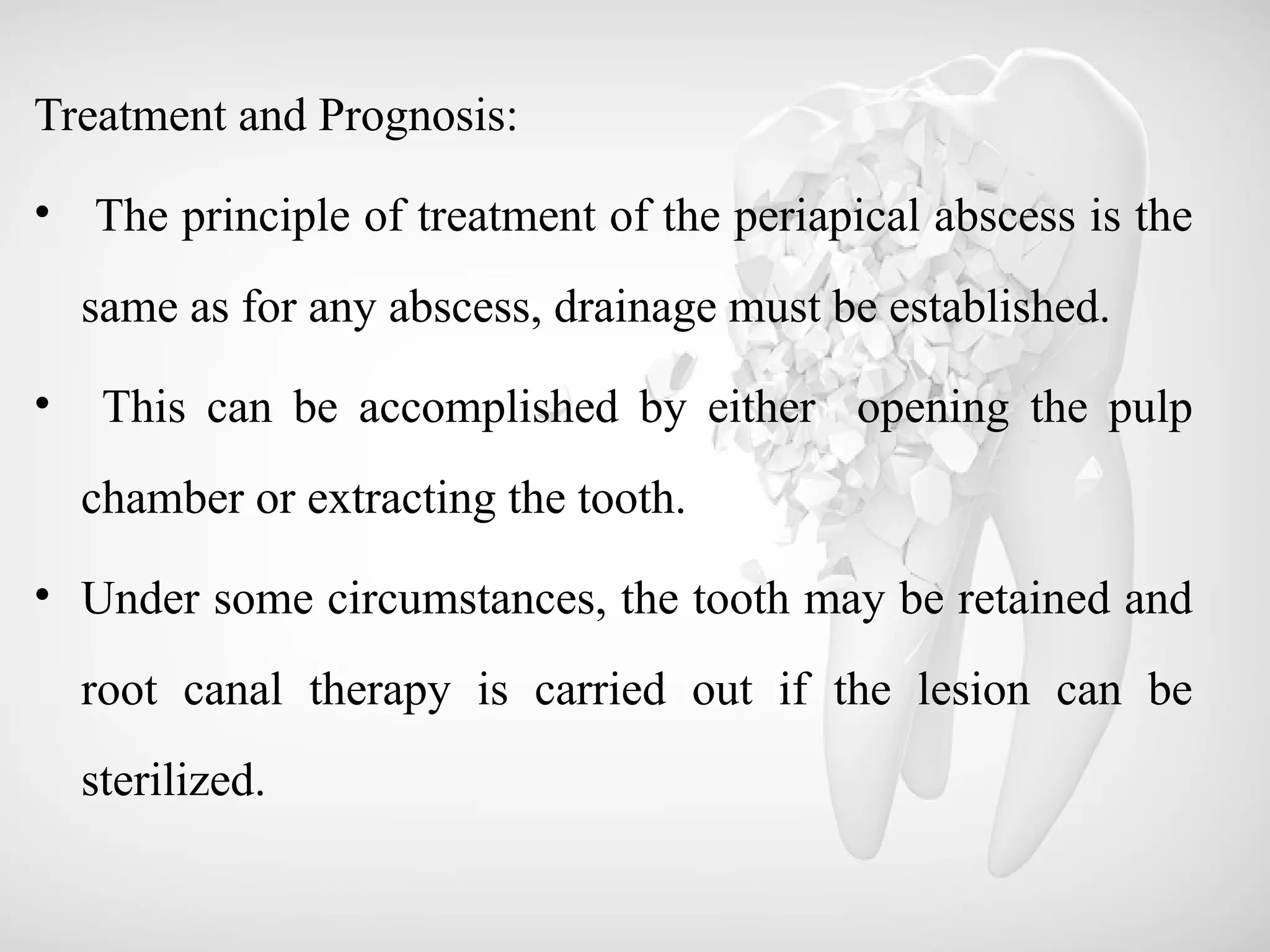 Treatment and Prognosis:
• The principle of treatment of the periapical abscess is the
same as for any abscess, drainage must be established.
• This can be accomplished by either opening the pulp
chamber or extracting the tooth.
• Under some circumstances, the tooth may be retained and
root canal therapy is carried out if the lesion can be
sterilized.
 
