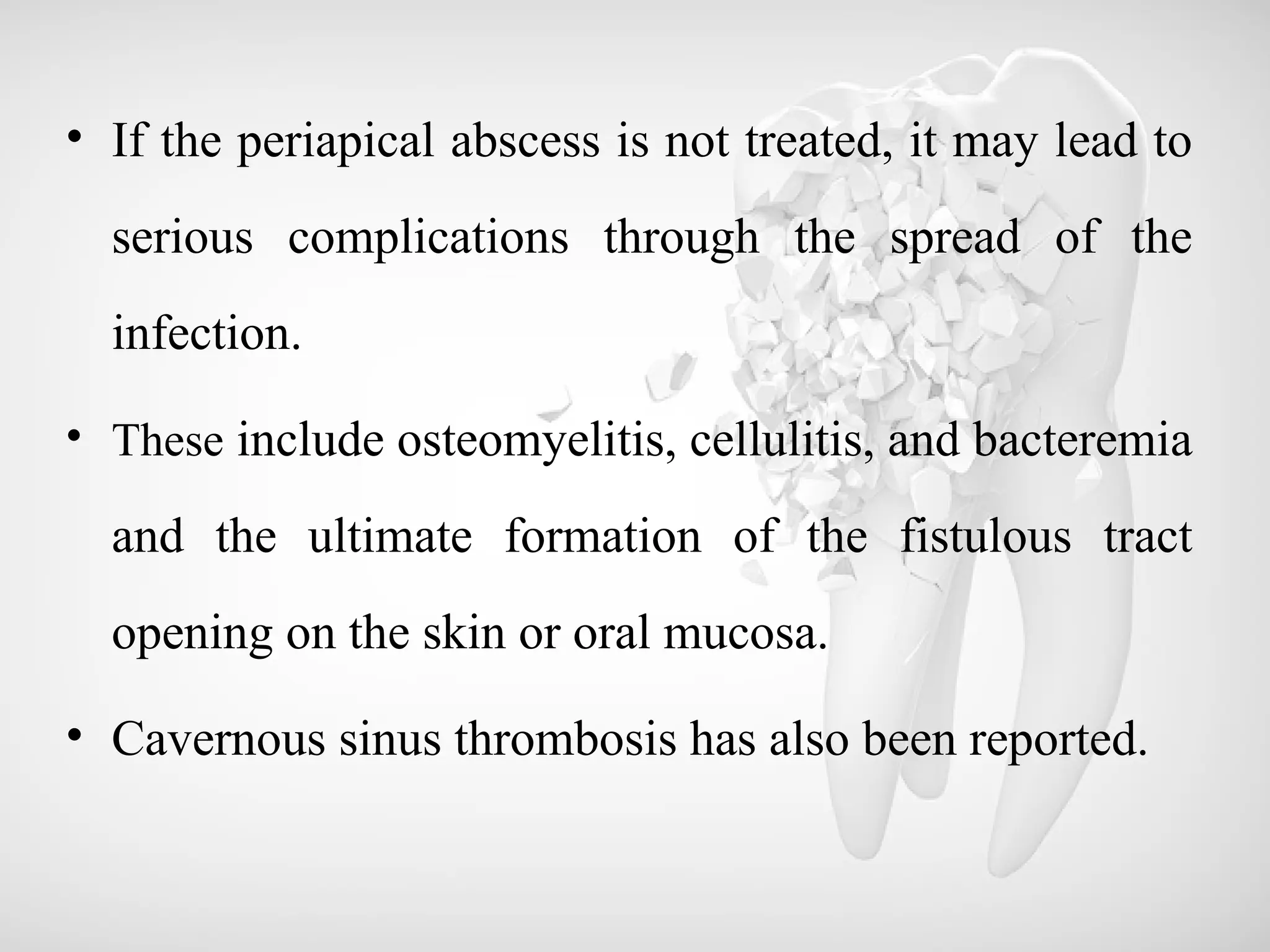 • If the periapical abscess is not treated, it may lead to
serious complications through the spread of the
infection.
• These include osteomyelitis, cellulitis, and bacteremia
and the ultimate formation of the fistulous tract
opening on the skin or oral mucosa.
• Cavernous sinus thrombosis has also been reported.
 