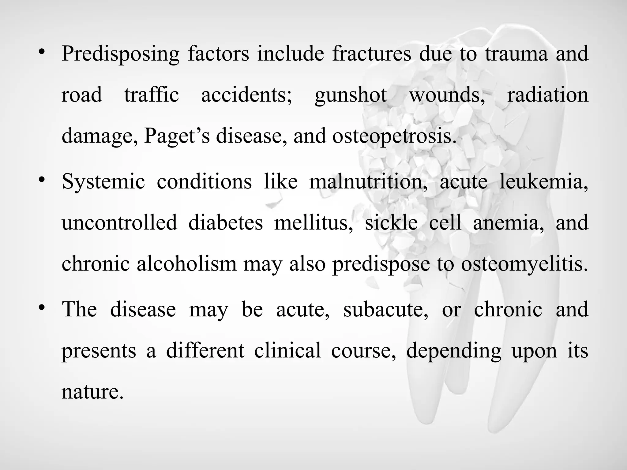 • Predisposing factors include fractures due to trauma and
road traffic accidents; gunshot wounds, radiation
damage, Paget’s disease, and osteopetrosis.
• Systemic conditions like malnutrition, acute leukemia,
uncontrolled diabetes mellitus, sickle cell anemia, and
chronic alcoholism may also predispose to osteomyelitis.
• The disease may be acute, subacute, or chronic and
presents a different clinical course, depending upon its
nature.
 