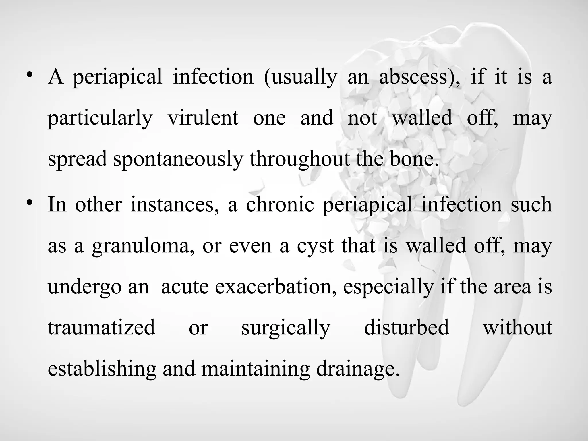• A periapical infection (usually an abscess), if it is a
particularly virulent one and not walled off, may
spread spontaneously throughout the bone.
• In other instances, a chronic periapical infection such
as a granuloma, or even a cyst that is walled off, may
undergo an acute exacerbation, especially if the area is
traumatized or surgically disturbed without
establishing and maintaining drainage.
 