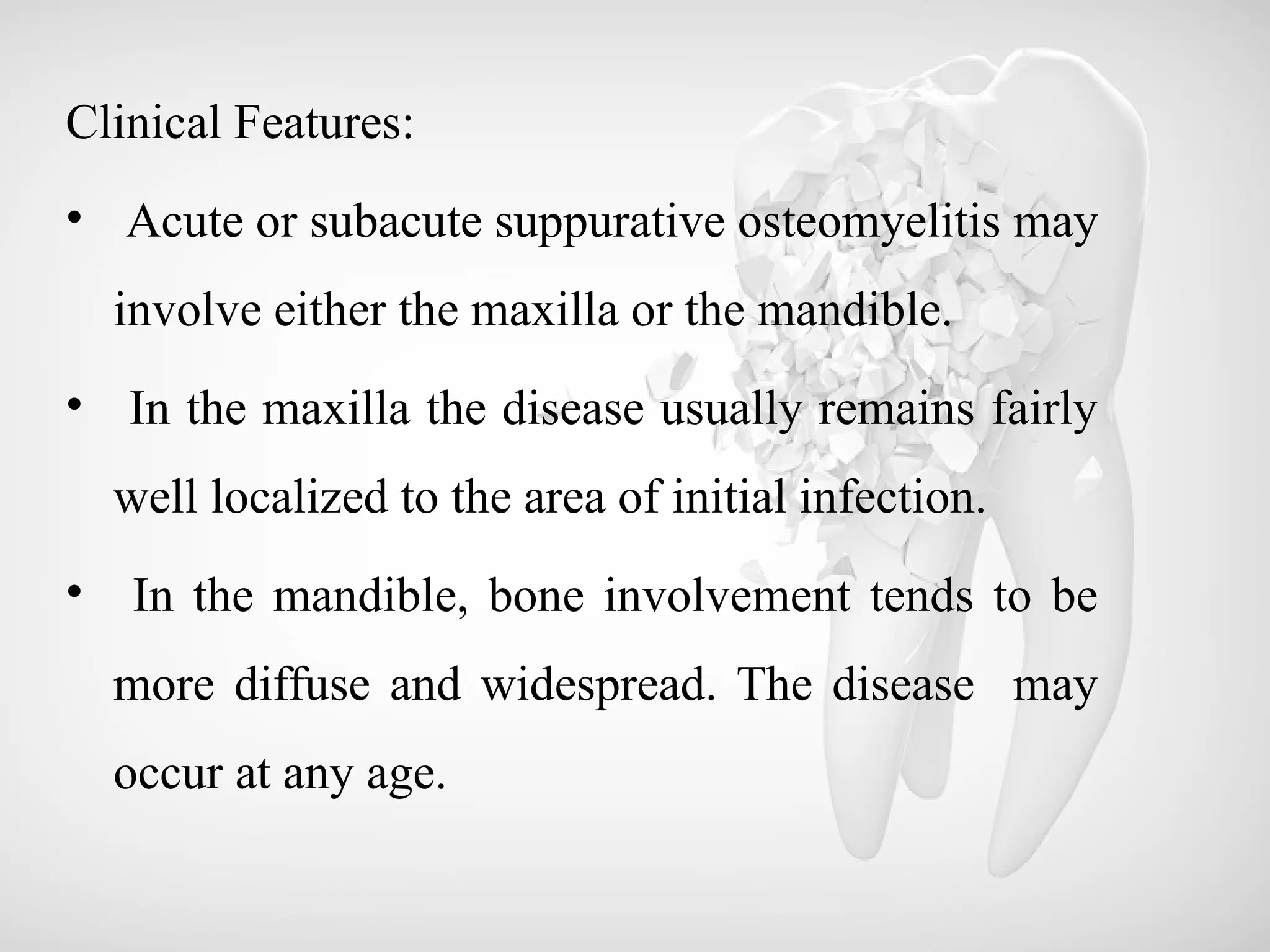 Clinical Features:
• Acute or subacute suppurative osteomyelitis may
involve either the maxilla or the mandible.
• In the maxilla the disease usually remains fairly
well localized to the area of initial infection.
• In the mandible, bone involvement tends to be
more diffuse and widespread. The disease may
occur at any age.
 