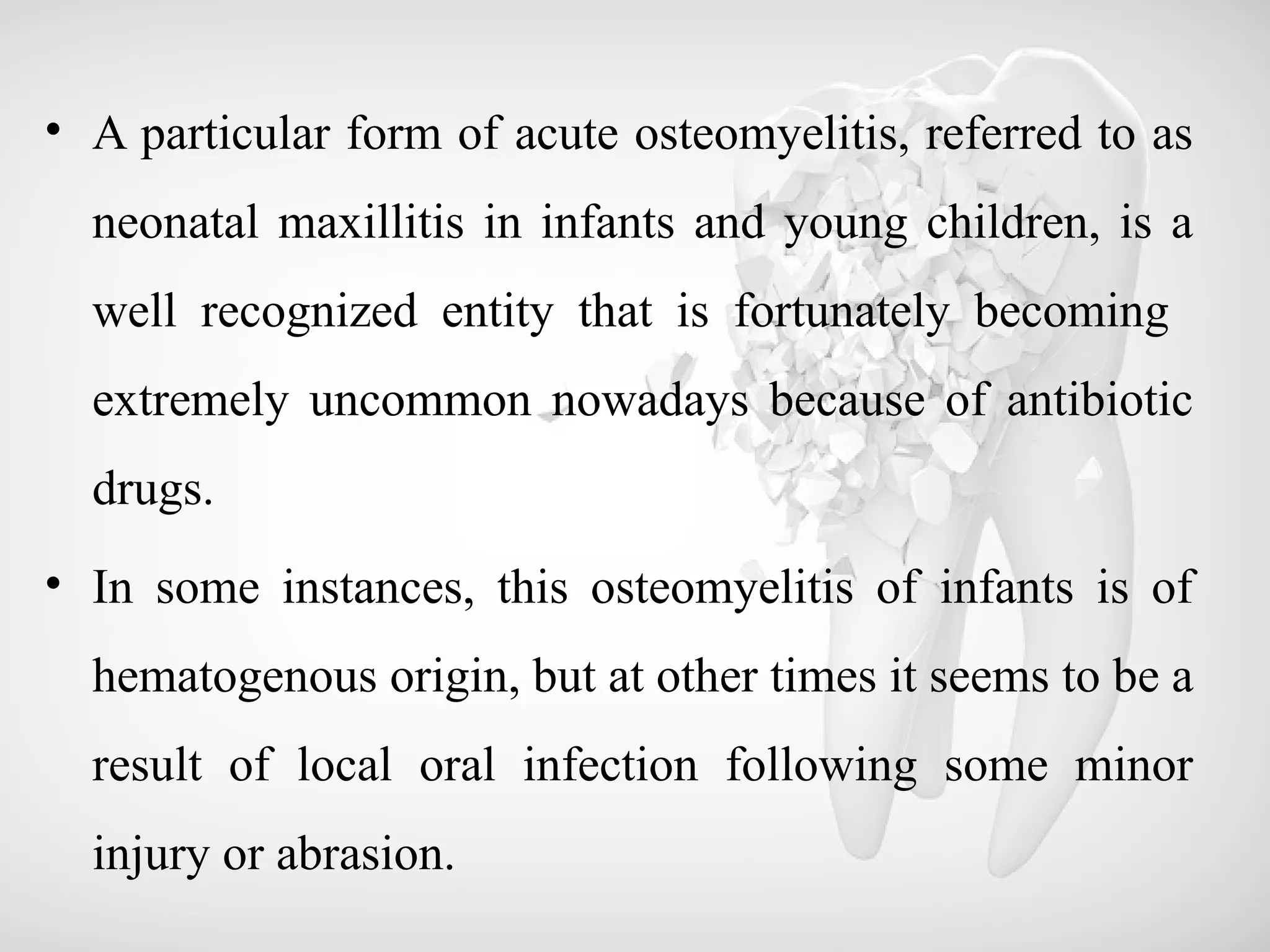 • A particular form of acute osteomyelitis, referred to as
neonatal maxillitis in infants and young children, is a
well recognized entity that is fortunately becoming
extremely uncommon nowadays because of antibiotic
drugs.
• In some instances, this osteomyelitis of infants is of
hematogenous origin, but at other times it seems to be a
result of local oral infection following some minor
injury or abrasion.
 