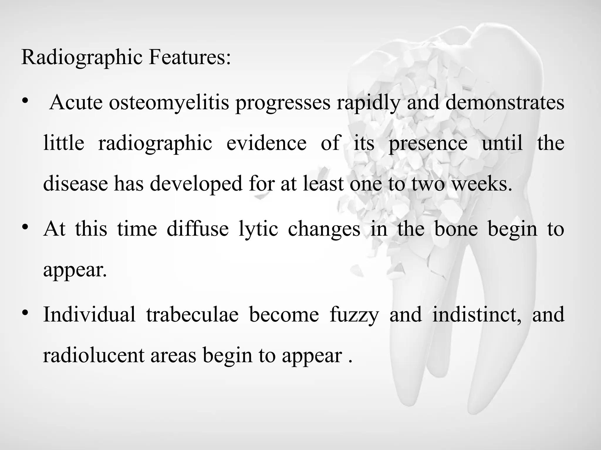 Radiographic Features:
• Acute osteomyelitis progresses rapidly and demonstrates
little radiographic evidence of its presence until the
disease has developed for at least one to two weeks.
• At this time diffuse lytic changes in the bone begin to
appear.
• Individual trabeculae become fuzzy and indistinct, and
radiolucent areas begin to appear .
 