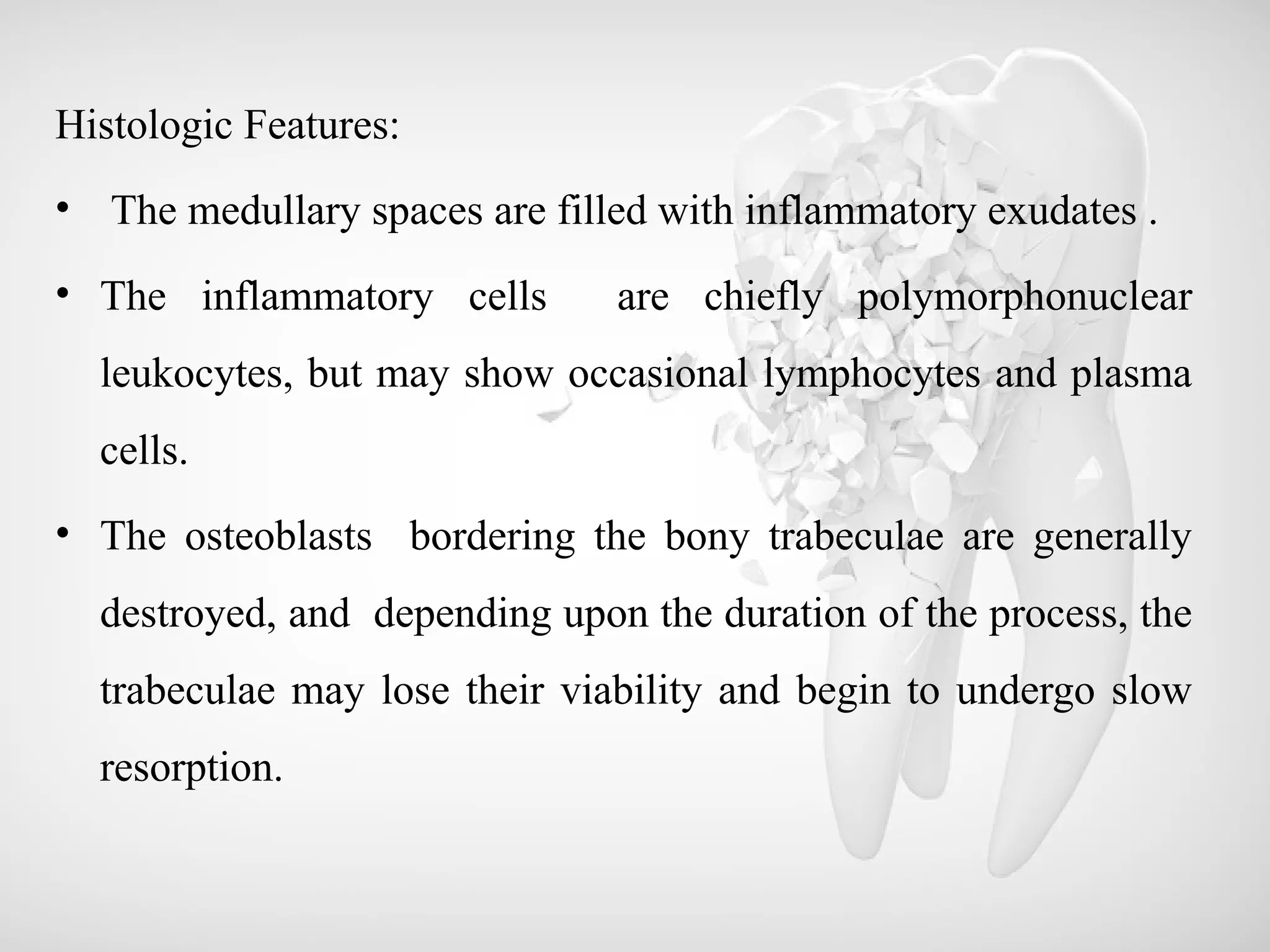 Histologic Features:
• The medullary spaces are filled with inflammatory exudates .
• The inflammatory cells are chiefly polymorphonuclear
leukocytes, but may show occasional lymphocytes and plasma
cells.
• The osteoblasts bordering the bony trabeculae are generally
destroyed, and depending upon the duration of the process, the
trabeculae may lose their viability and begin to undergo slow
resorption.
 