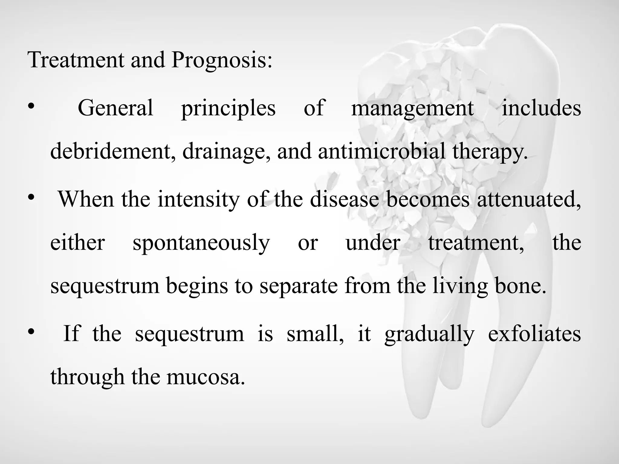 Treatment and Prognosis:
• General principles of management includes
debridement, drainage, and antimicrobial therapy.
• When the intensity of the disease becomes attenuated,
either spontaneously or under treatment, the
sequestrum begins to separate from the living bone.
• If the sequestrum is small, it gradually exfoliates
through the mucosa.
 
