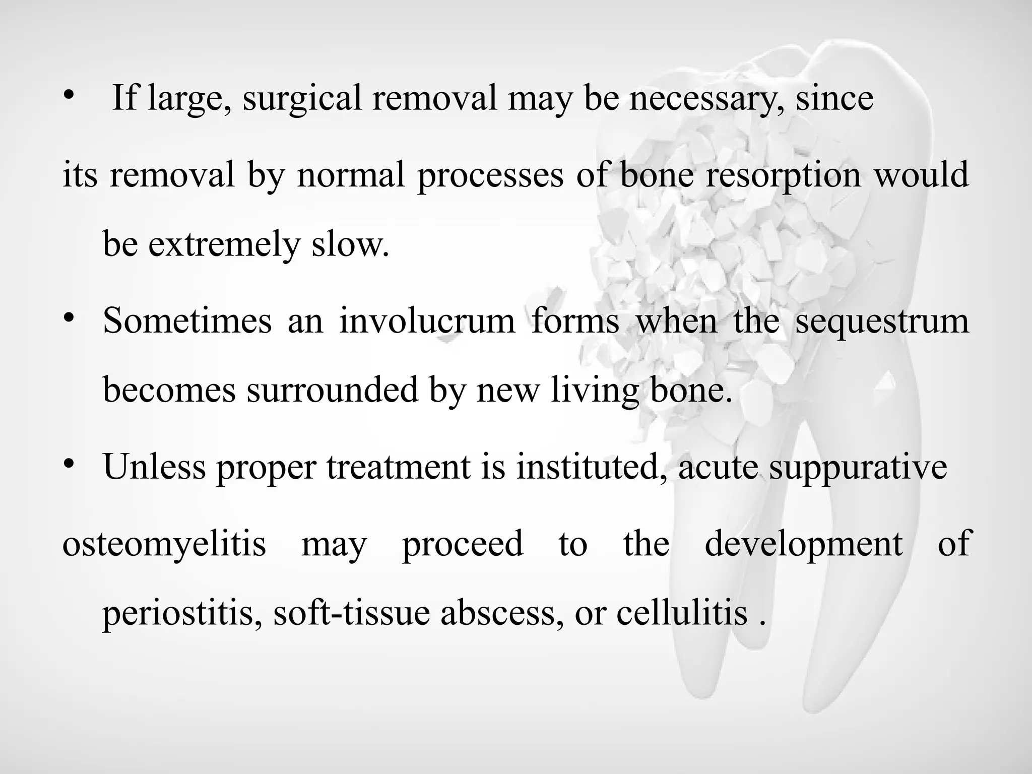 • If large, surgical removal may be necessary, since
its removal by normal processes of bone resorption would
be extremely slow.
• Sometimes an involucrum forms when the sequestrum
becomes surrounded by new living bone.
• Unless proper treatment is instituted, acute suppurative
osteomyelitis may proceed to the development of
periostitis, soft-tissue abscess, or cellulitis .
 