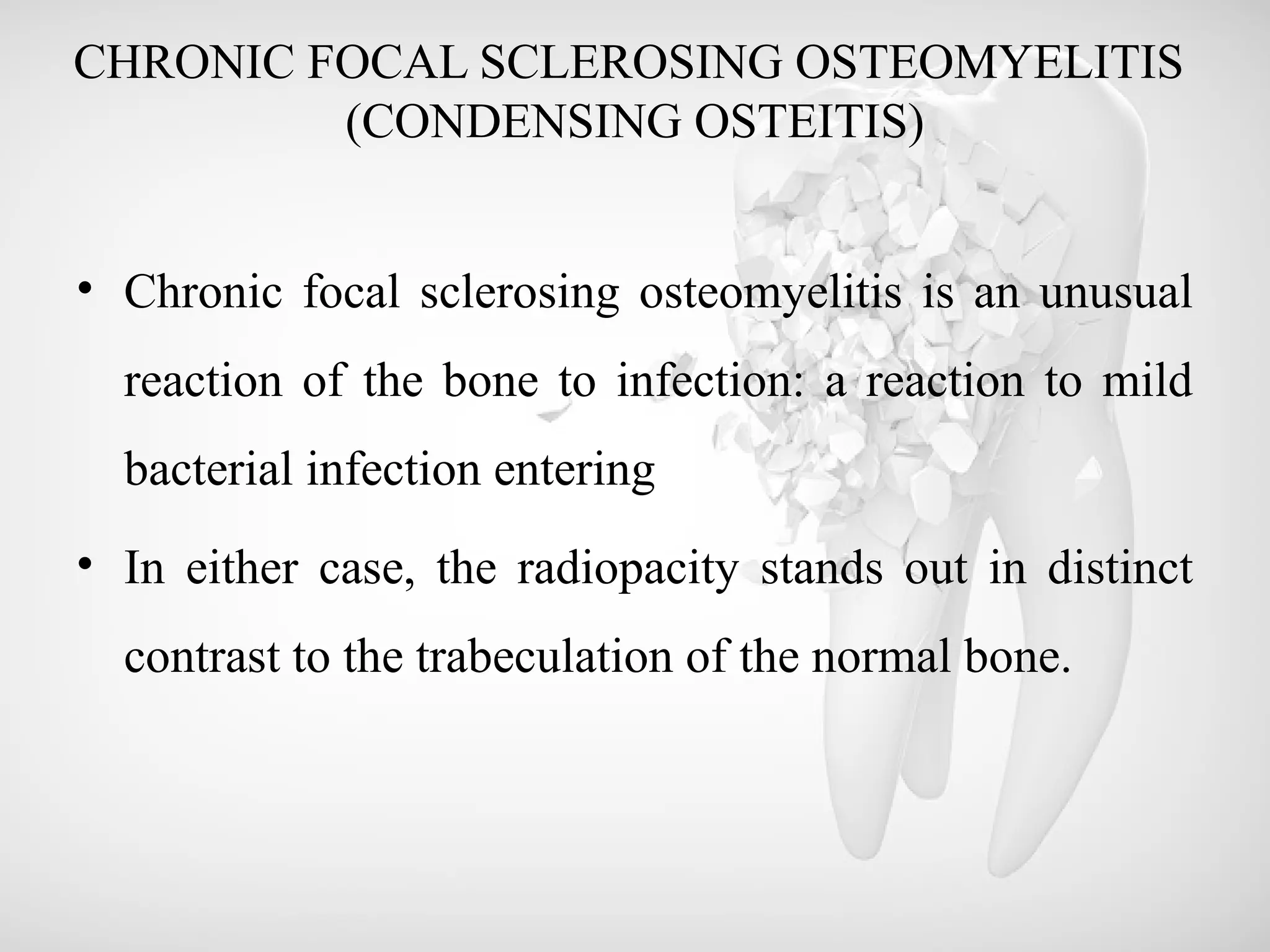 CHRONIC FOCAL SCLEROSING OSTEOMYELITIS
(CONDENSING OSTEITIS)
• Chronic focal sclerosing osteomyelitis is an unusual
reaction of the bone to infection: a reaction to mild
bacterial infection entering
• In either case, the radiopacity stands out in distinct
contrast to the trabeculation of the normal bone.
 