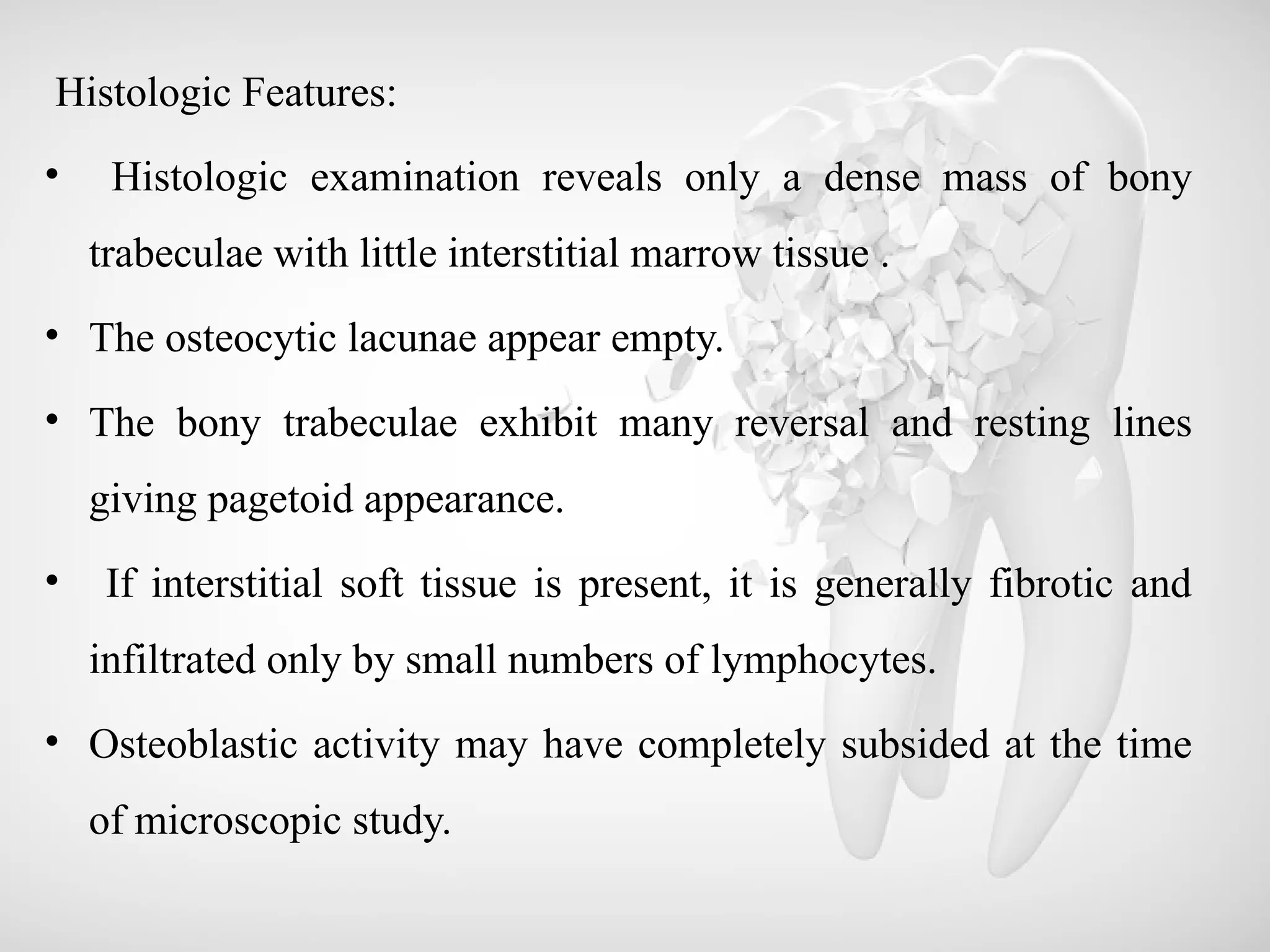 Histologic Features:
• Histologic examination reveals only a dense mass of bony
trabeculae with little interstitial marrow tissue .
• The osteocytic lacunae appear empty.
• The bony trabeculae exhibit many reversal and resting lines
giving pagetoid appearance.
• If interstitial soft tissue is present, it is generally fibrotic and
infiltrated only by small numbers of lymphocytes.
• Osteoblastic activity may have completely subsided at the time
of microscopic study.
 