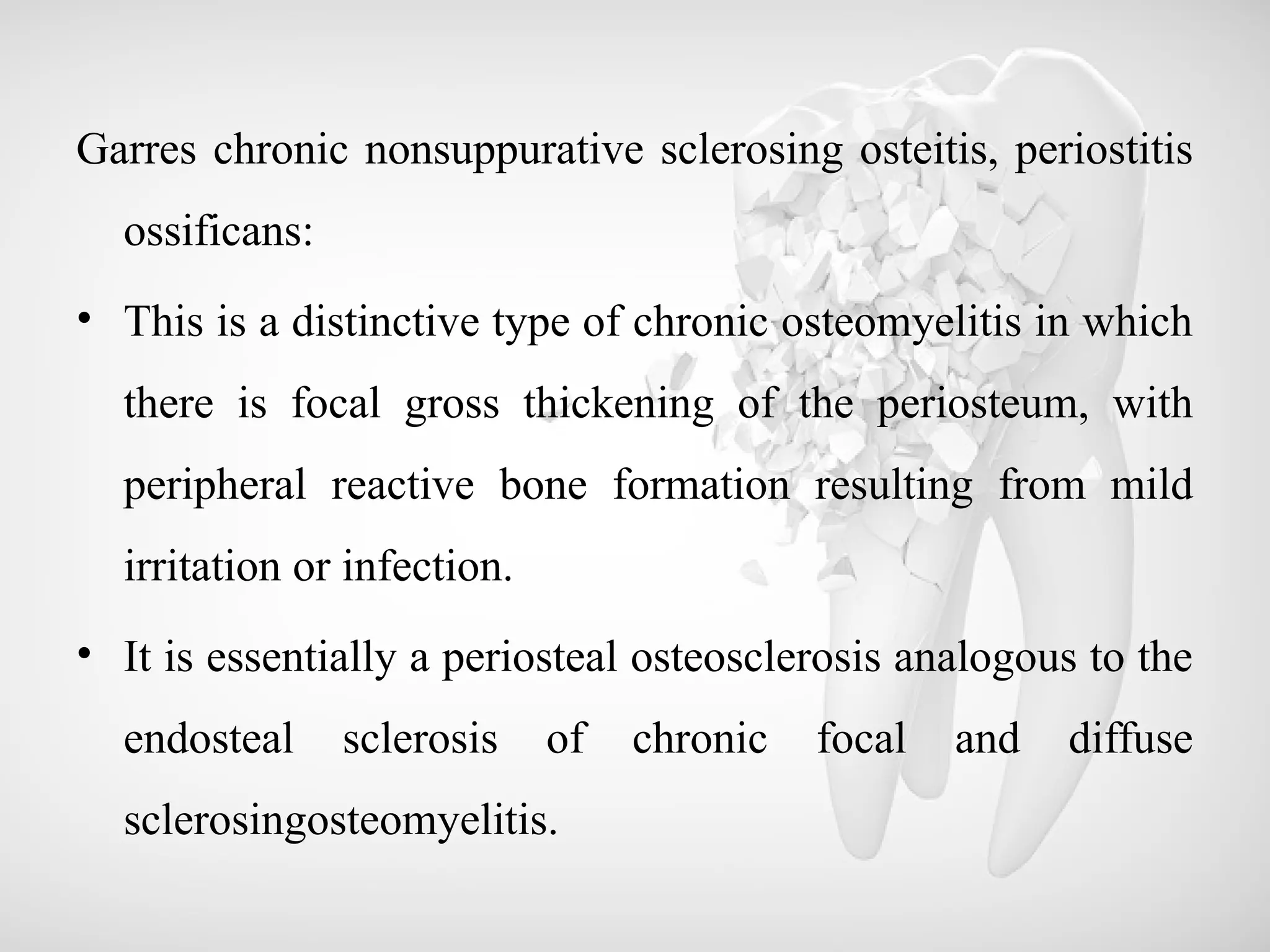 Garres chronic nonsuppurative sclerosing osteitis, periostitis
ossificans:
• This is a distinctive type of chronic osteomyelitis in which
there is focal gross thickening of the periosteum, with
peripheral reactive bone formation resulting from mild
irritation or infection.
• It is essentially a periosteal osteosclerosis analogous to the
endosteal sclerosis of chronic focal and diffuse
sclerosingosteomyelitis.
 