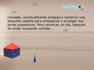 Cansado, eventualmente empezó a construir una  pequeña cabaña para protegerse y proteger sus  pocas posesiones. Pero entonces un día, después  de andar buscando comida…. 
