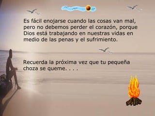 Es fácil enojarse cuando las cosas van mal,  pero no debemos perder el corazón, porque  Dios está trabajando en nuestras vidas en  medio de las penas y el sufrimiento.  Recuerda la próxima vez que tu pequeña  choza se queme. . . .   