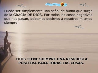 Puede ser simplemente una señal de humo que surge
de la GRACIA DE DIOS. Por todas las cosas negativas
que nos pasan, debemos decirnos a nosotros mismos
siempre:
DIOS TIENE SIEMPRE UNA RESPUESTA
POSITIVA PARA TODAS LAS COSAS.
 