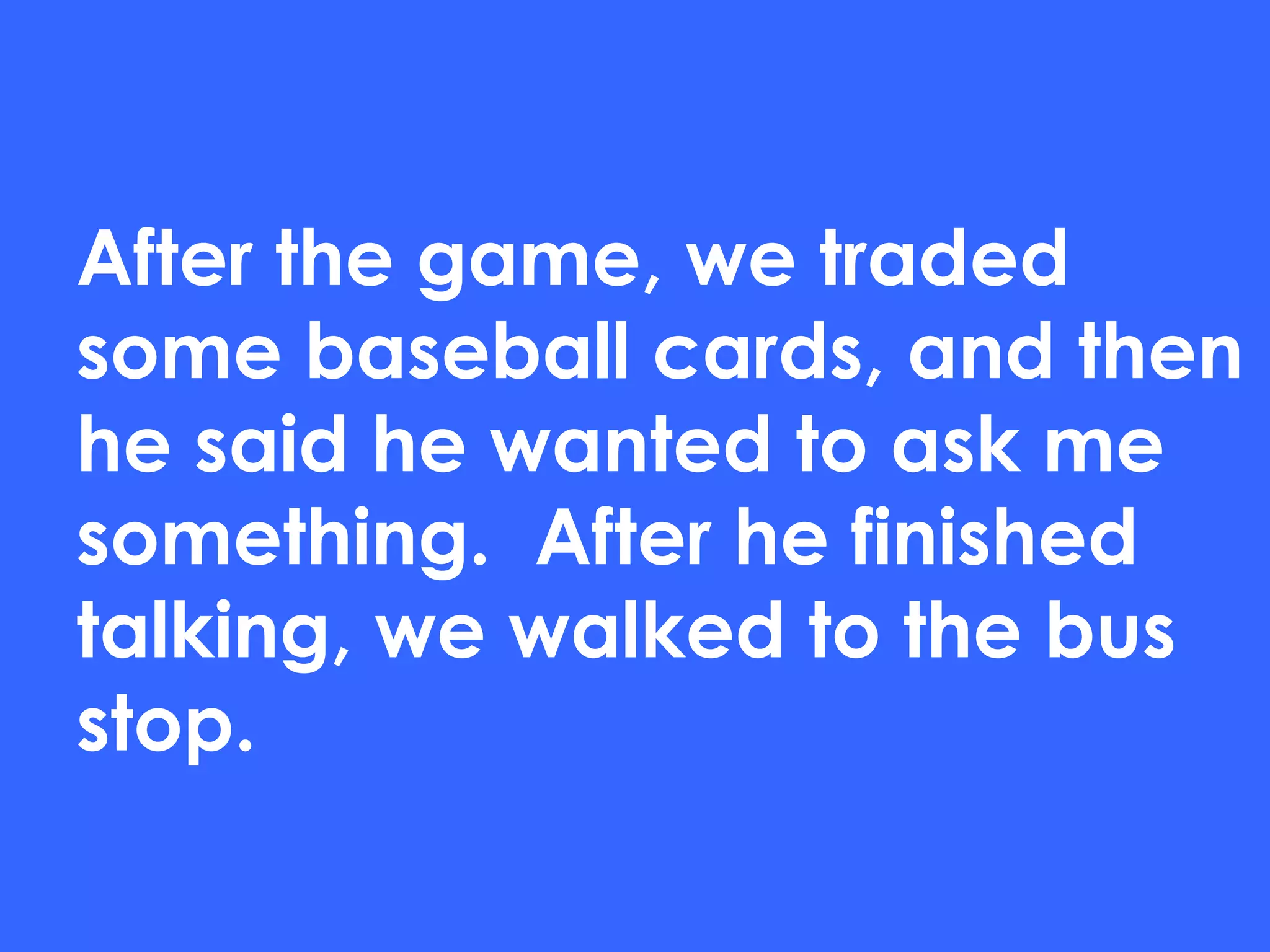After the game, we traded some baseball cards, and then he said he wanted to ask me something.  After he finished talking, we walked to the bus stop. 