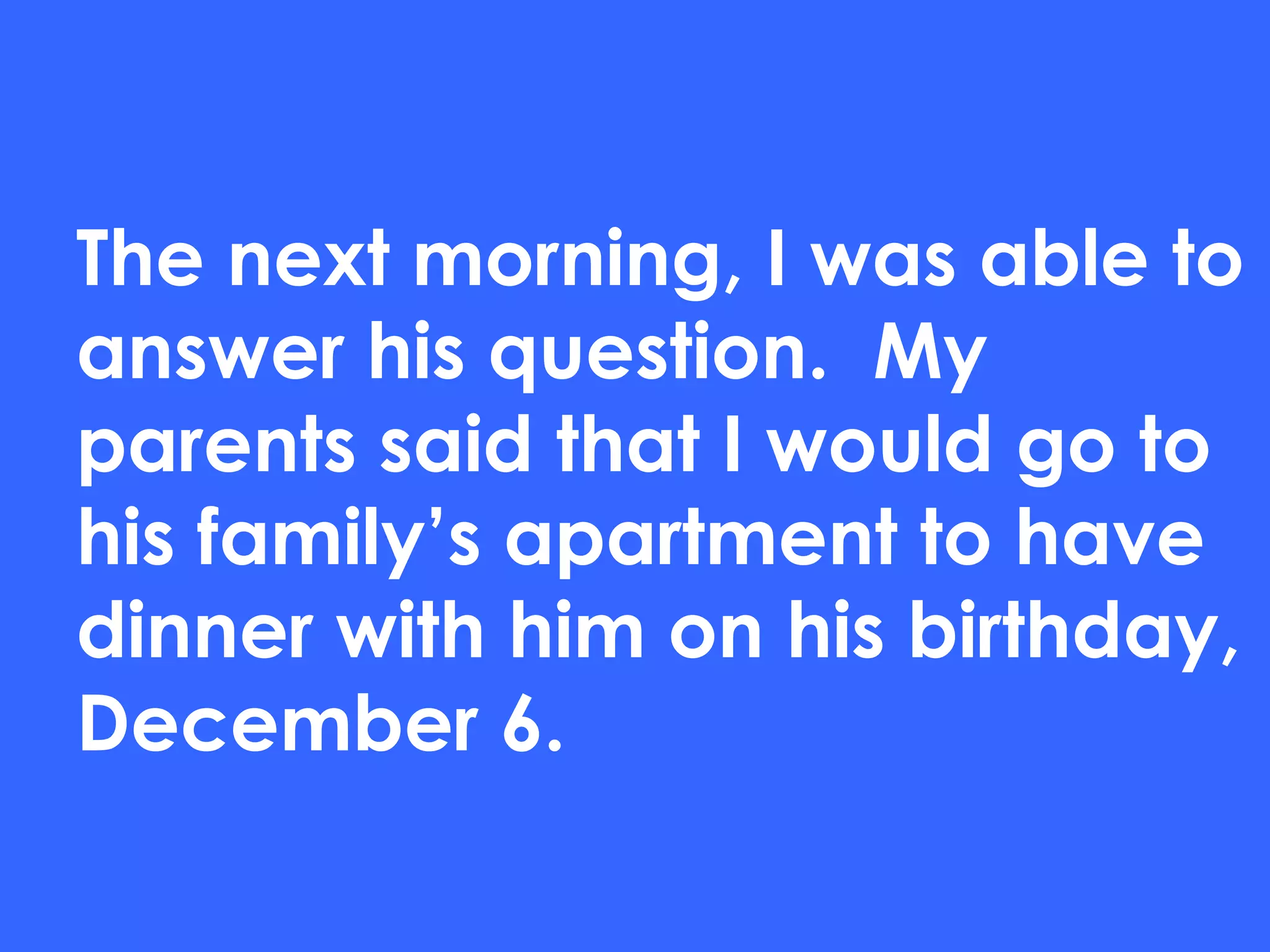 The next morning, I was able to answer his question.  My parents said that I would go to his family’s apartment to have dinner with him on his birthday, December 6. 