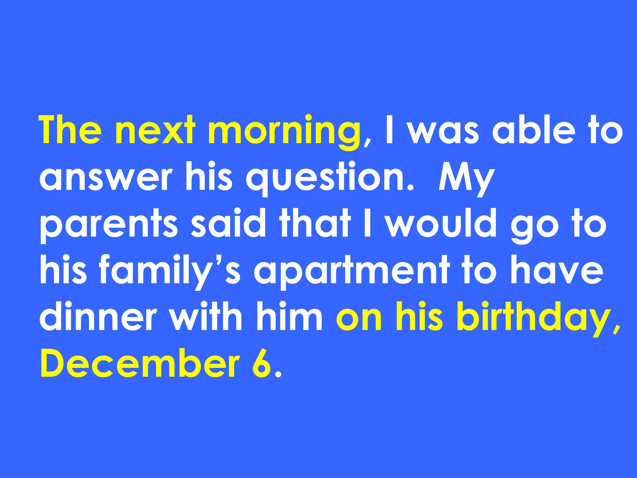 The next morning , I was able to answer his question.  My parents said that I would go to his family’s apartment to have dinner with him  on his birthday, December 6 . 
