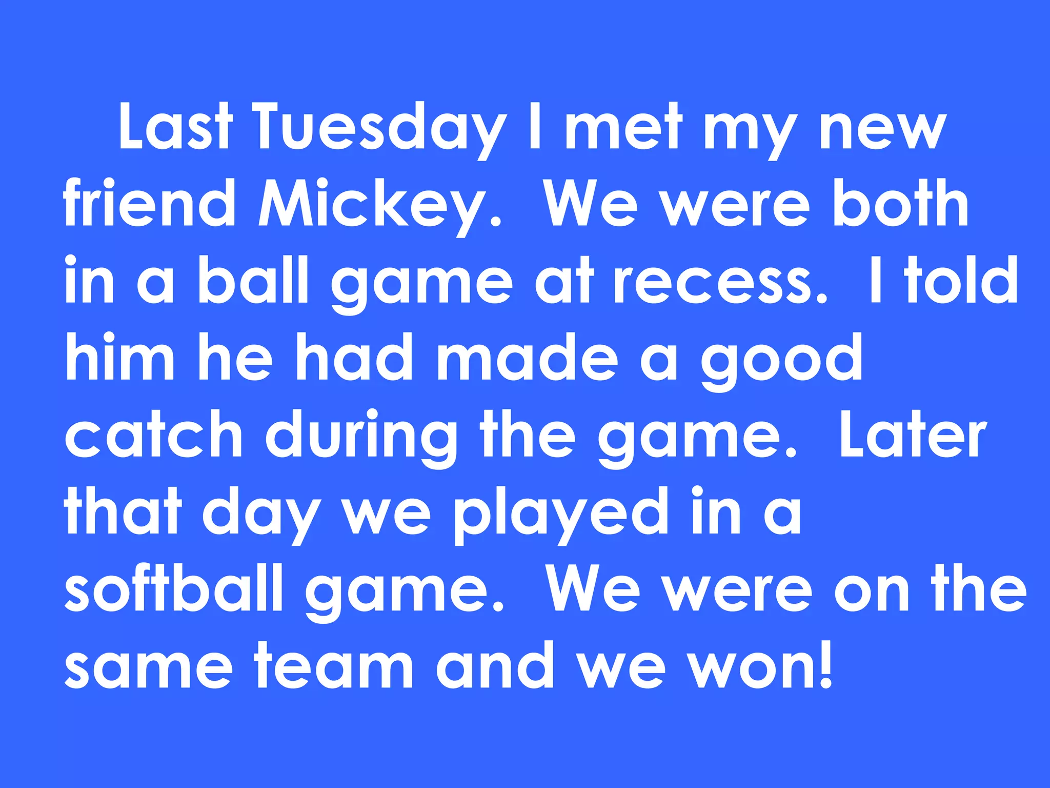Last Tuesday I met my new friend Mickey.  We were both in a ball game at recess.  I told him he had made a good catch during the game.  Later that day we played in a softball game.  We were on the same team and we won! 