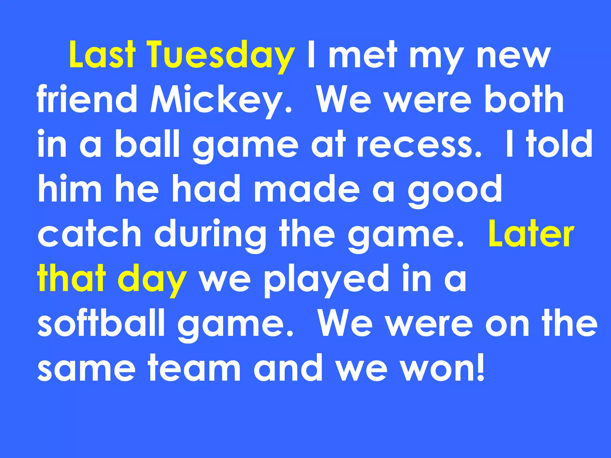 Last Tuesday  I met my new friend Mickey.  We were both in a ball game at recess.  I told him he had made a good catch during the game.  Later that day  we played in a softball game.  We were on the same team and we won! 