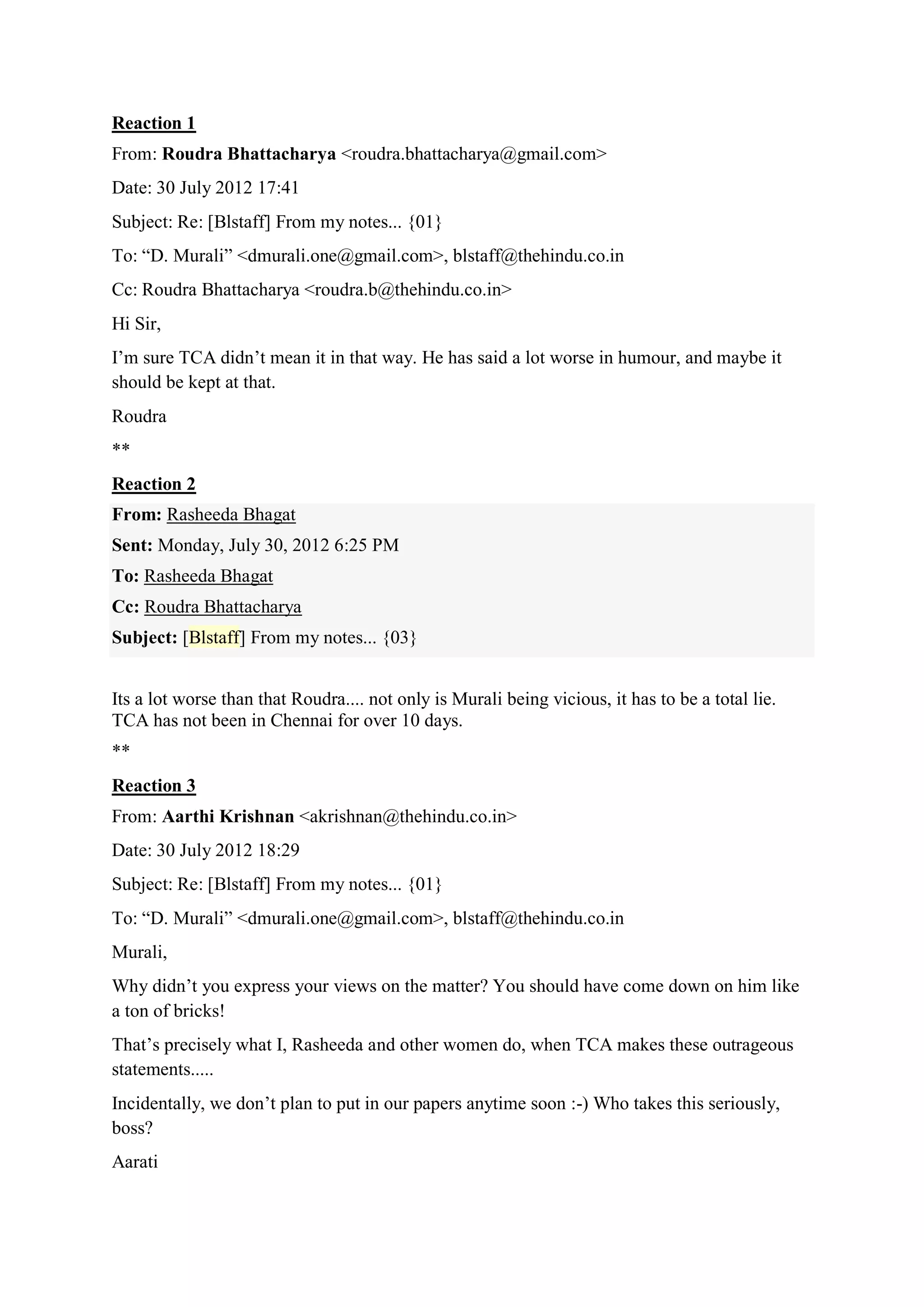 Reaction 1
From: Roudra Bhattacharya <roudra.bhattacharya@gmail.com>
Date: 30 July 2012 17:41
Subject: Re: [Blstaff] From my notes... {01}
To: “D. Murali” <dmurali.one@gmail.com>, blstaff@thehindu.co.in
Cc: Roudra Bhattacharya <roudra.b@thehindu.co.in>
Hi Sir,
I‟m sure TCA didn‟t mean it in that way. He has said a lot worse in humour, and maybe it
should be kept at that.
Roudra
**
Reaction 2
From: Rasheeda Bhagat
Sent: Monday, July 30, 2012 6:25 PM
To: Rasheeda Bhagat
Cc: Roudra Bhattacharya
Subject: [Blstaff] From my notes... {03}
Its a lot worse than that Roudra.... not only is Murali being vicious, it has to be a total lie.
TCA has not been in Chennai for over 10 days.
**
Reaction 3
From: Aarthi Krishnan <akrishnan@thehindu.co.in>
Date: 30 July 2012 18:29
Subject: Re: [Blstaff] From my notes... {01}
To: “D. Murali” <dmurali.one@gmail.com>, blstaff@thehindu.co.in
Murali,
Why didn‟t you express your views on the matter? You should have come down on him like
a ton of bricks!
That‟s precisely what I, Rasheeda and other women do, when TCA makes these outrageous
statements.....
Incidentally, we don‟t plan to put in our papers anytime soon :-) Who takes this seriously,
boss?
Aarati

 