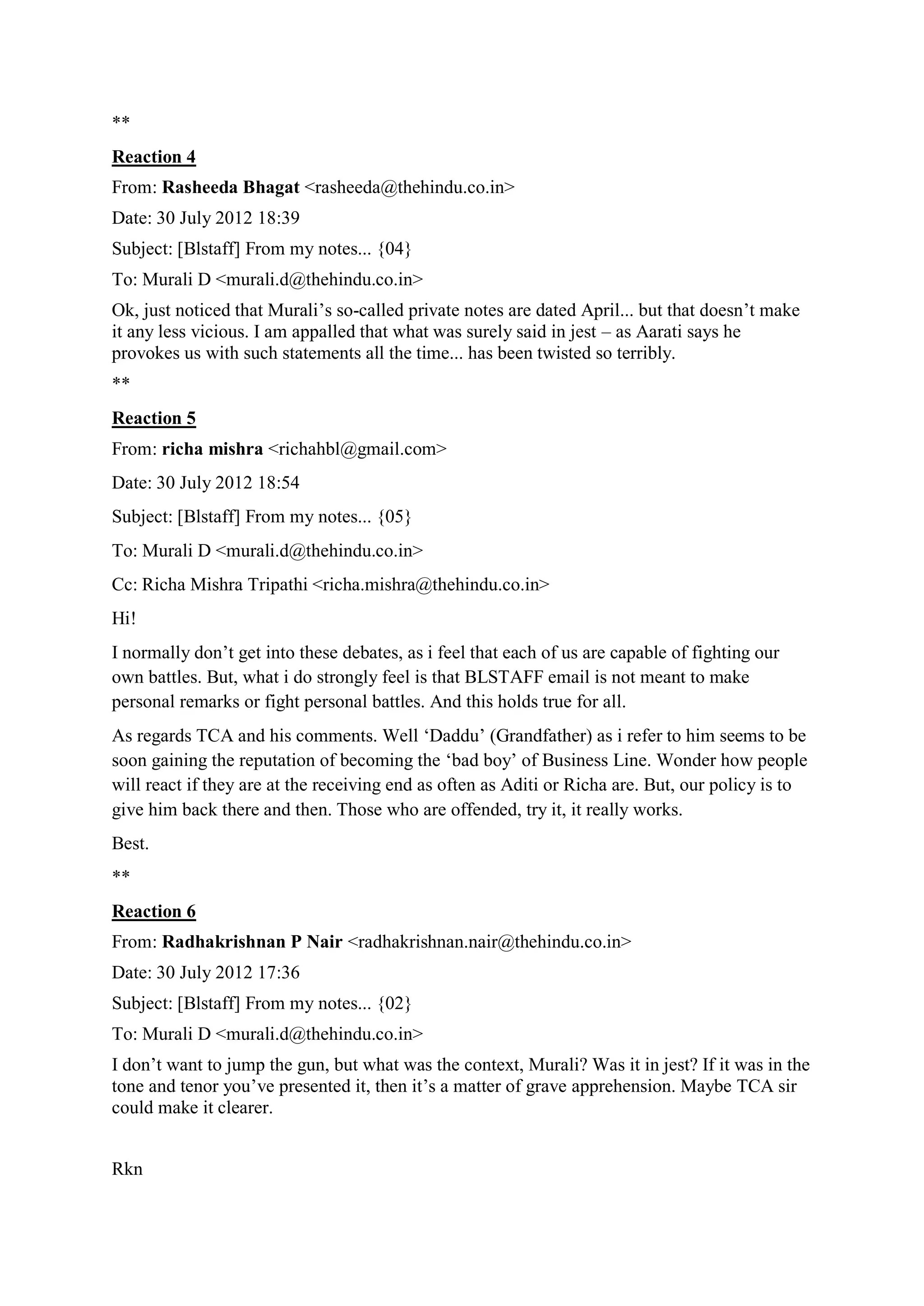 **
Reaction 4
From: Rasheeda Bhagat <rasheeda@thehindu.co.in>
Date: 30 July 2012 18:39
Subject: [Blstaff] From my notes... {04}
To: Murali D <murali.d@thehindu.co.in>
Ok, just noticed that Murali‟s so-called private notes are dated April... but that doesn‟t make
it any less vicious. I am appalled that what was surely said in jest – as Aarati says he
provokes us with such statements all the time... has been twisted so terribly.
**
Reaction 5
From: richa mishra <richahbl@gmail.com>
Date: 30 July 2012 18:54
Subject: [Blstaff] From my notes... {05}
To: Murali D <murali.d@thehindu.co.in>
Cc: Richa Mishra Tripathi <richa.mishra@thehindu.co.in>
Hi!
I normally don‟t get into these debates, as i feel that each of us are capable of fighting our
own battles. But, what i do strongly feel is that BLSTAFF email is not meant to make
personal remarks or fight personal battles. And this holds true for all.
As regards TCA and his comments. Well „Daddu‟ (Grandfather) as i refer to him seems to be
soon gaining the reputation of becoming the „bad boy‟ of Business Line. Wonder how people
will react if they are at the receiving end as often as Aditi or Richa are. But, our policy is to
give him back there and then. Those who are offended, try it, it really works.
Best.
**
Reaction 6
From: Radhakrishnan P Nair <radhakrishnan.nair@thehindu.co.in>
Date: 30 July 2012 17:36
Subject: [Blstaff] From my notes... {02}
To: Murali D <murali.d@thehindu.co.in>
I don‟t want to jump the gun, but what was the context, Murali? Was it in jest? If it was in the
tone and tenor you‟ve presented it, then it‟s a matter of grave apprehension. Maybe TCA sir
could make it clearer.
Rkn

 