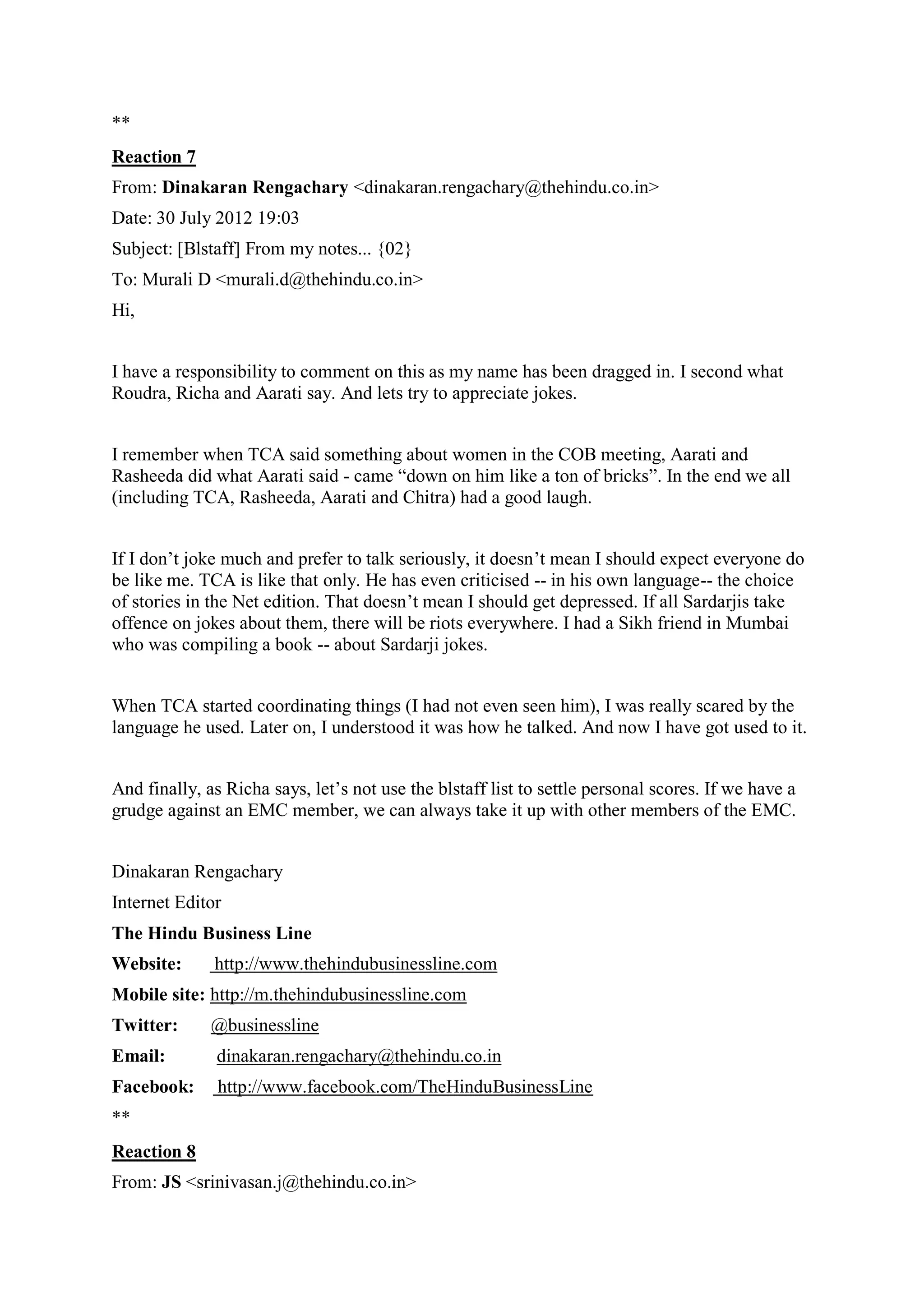 **
Reaction 7
From: Dinakaran Rengachary <dinakaran.rengachary@thehindu.co.in>
Date: 30 July 2012 19:03
Subject: [Blstaff] From my notes... {02}
To: Murali D <murali.d@thehindu.co.in>
Hi,
I have a responsibility to comment on this as my name has been dragged in. I second what
Roudra, Richa and Aarati say. And lets try to appreciate jokes.
I remember when TCA said something about women in the COB meeting, Aarati and
Rasheeda did what Aarati said - came “down on him like a ton of bricks”. In the end we all
(including TCA, Rasheeda, Aarati and Chitra) had a good laugh.
If I don‟t joke much and prefer to talk seriously, it doesn‟t mean I should expect everyone do
be like me. TCA is like that only. He has even criticised -- in his own language-- the choice
of stories in the Net edition. That doesn‟t mean I should get depressed. If all Sardarjis take
offence on jokes about them, there will be riots everywhere. I had a Sikh friend in Mumbai
who was compiling a book -- about Sardarji jokes.
When TCA started coordinating things (I had not even seen him), I was really scared by the
language he used. Later on, I understood it was how he talked. And now I have got used to it.
And finally, as Richa says, let‟s not use the blstaff list to settle personal scores. If we have a
grudge against an EMC member, we can always take it up with other members of the EMC.
Dinakaran Rengachary
Internet Editor
The Hindu Business Line
Website:

http://www.thehindubusinessline.com

Mobile site: http://m.thehindubusinessline.com
Twitter:

@businessline

Email:

dinakaran.rengachary@thehindu.co.in

Facebook:

http://www.facebook.com/TheHinduBusinessLine

**
Reaction 8
From: JS <srinivasan.j@thehindu.co.in>

 