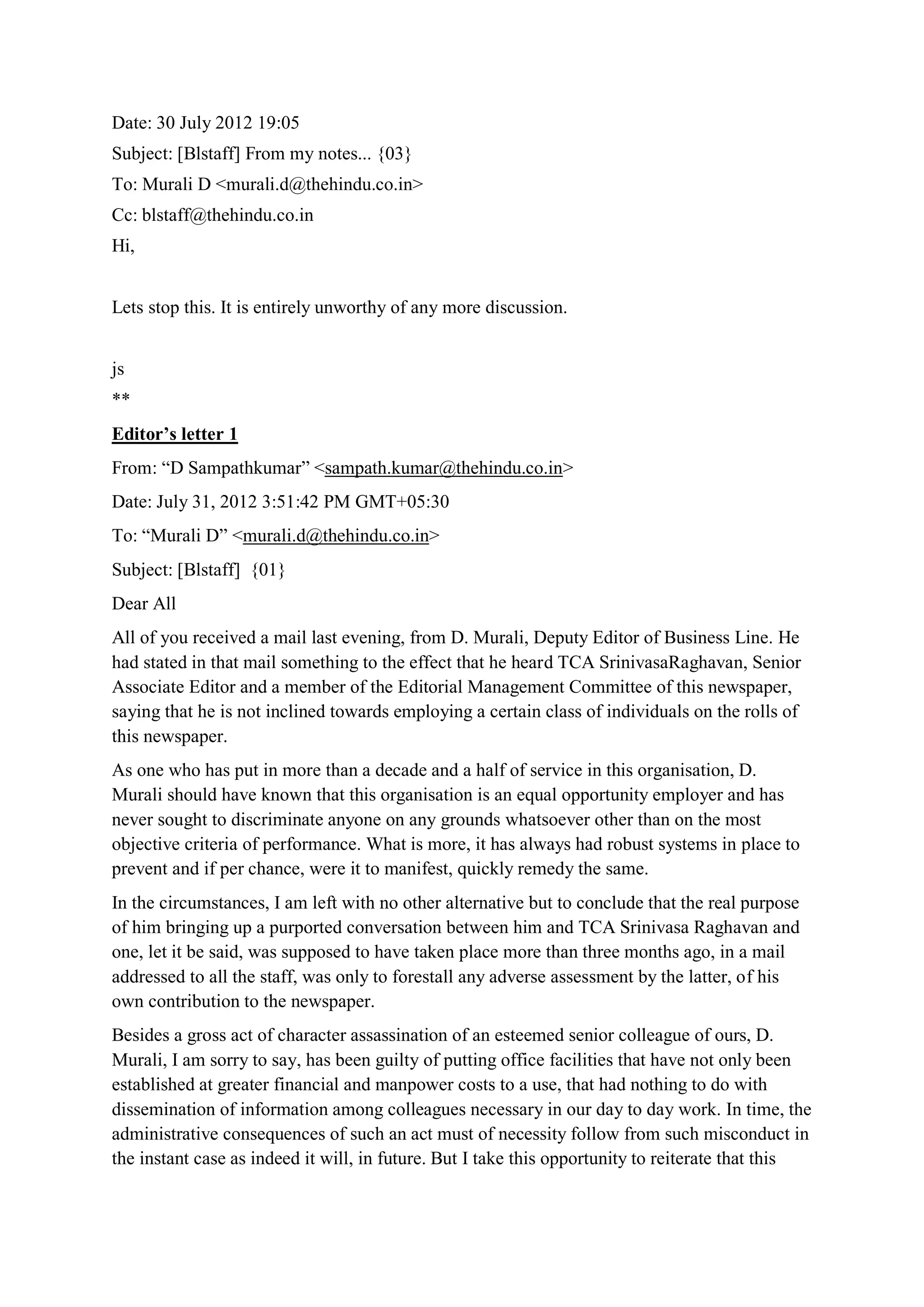 Date: 30 July 2012 19:05
Subject: [Blstaff] From my notes... {03}
To: Murali D <murali.d@thehindu.co.in>
Cc: blstaff@thehindu.co.in
Hi,
Lets stop this. It is entirely unworthy of any more discussion.
js
**
Editor’s letter 1
From: “D Sampathkumar” <sampath.kumar@thehindu.co.in>
Date: July 31, 2012 3:51:42 PM GMT+05:30
To: “Murali D” <murali.d@thehindu.co.in>
Subject: [Blstaff] {01}
Dear All
All of you received a mail last evening, from D. Murali, Deputy Editor of Business Line. He
had stated in that mail something to the effect that he heard TCA SrinivasaRaghavan, Senior
Associate Editor and a member of the Editorial Management Committee of this newspaper,
saying that he is not inclined towards employing a certain class of individuals on the rolls of
this newspaper.
As one who has put in more than a decade and a half of service in this organisation, D.
Murali should have known that this organisation is an equal opportunity employer and has
never sought to discriminate anyone on any grounds whatsoever other than on the most
objective criteria of performance. What is more, it has always had robust systems in place to
prevent and if per chance, were it to manifest, quickly remedy the same.
In the circumstances, I am left with no other alternative but to conclude that the real purpose
of him bringing up a purported conversation between him and TCA Srinivasa Raghavan and
one, let it be said, was supposed to have taken place more than three months ago, in a mail
addressed to all the staff, was only to forestall any adverse assessment by the latter, of his
own contribution to the newspaper.
Besides a gross act of character assassination of an esteemed senior colleague of ours, D.
Murali, I am sorry to say, has been guilty of putting office facilities that have not only been
established at greater financial and manpower costs to a use, that had nothing to do with
dissemination of information among colleagues necessary in our day to day work. In time, the
administrative consequences of such an act must of necessity follow from such misconduct in
the instant case as indeed it will, in future. But I take this opportunity to reiterate that this

 