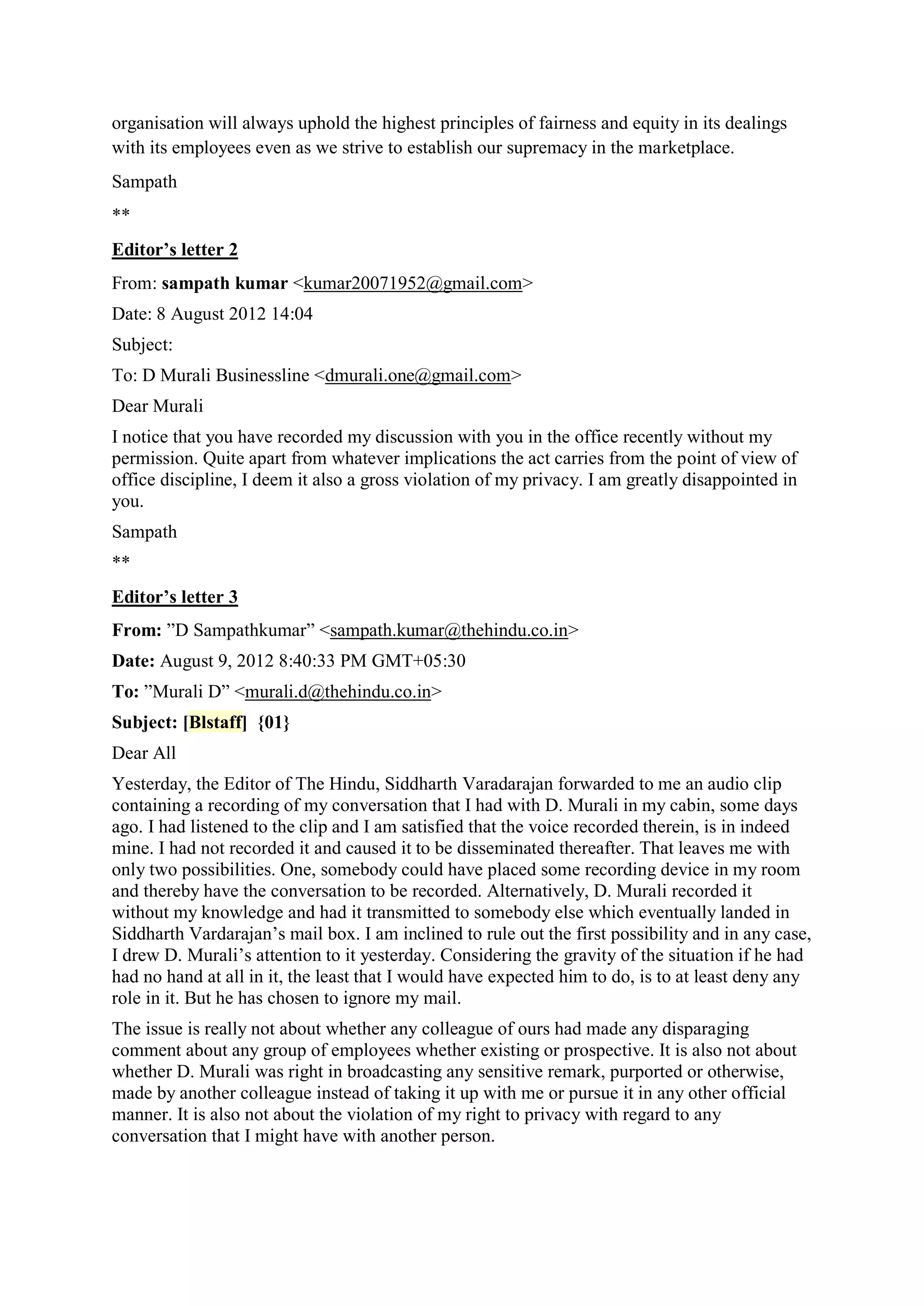 organisation will always uphold the highest principles of fairness and equity in its dealings
with its employees even as we strive to establish our supremacy in the marketplace.
Sampath
**
Editor’s letter 2
From: sampath kumar <kumar20071952@gmail.com>
Date: 8 August 2012 14:04
Subject:
To: D Murali Businessline <dmurali.one@gmail.com>
Dear Murali
I notice that you have recorded my discussion with you in the office recently without my
permission. Quite apart from whatever implications the act carries from the point of view of
office discipline, I deem it also a gross violation of my privacy. I am greatly disappointed in
you.
Sampath
**
Editor’s letter 3
From: ”D Sampathkumar” <sampath.kumar@thehindu.co.in>
Date: August 9, 2012 8:40:33 PM GMT+05:30
To: ”Murali D” <murali.d@thehindu.co.in>
Subject: [Blstaff] {01}
Dear All
Yesterday, the Editor of The Hindu, Siddharth Varadarajan forwarded to me an audio clip
containing a recording of my conversation that I had with D. Murali in my cabin, some days
ago. I had listened to the clip and I am satisfied that the voice recorded therein, is in indeed
mine. I had not recorded it and caused it to be disseminated thereafter. That leaves me with
only two possibilities. One, somebody could have placed some recording device in my room
and thereby have the conversation to be recorded. Alternatively, D. Murali recorded it
without my knowledge and had it transmitted to somebody else which eventually landed in
Siddharth Vardarajan‟s mail box. I am inclined to rule out the first possibility and in any case,
I drew D. Murali‟s attention to it yesterday. Considering the gravity of the situation if he had
had no hand at all in it, the least that I would have expected him to do, is to at least deny any
role in it. But he has chosen to ignore my mail.
The issue is really not about whether any colleague of ours had made any disparaging
comment about any group of employees whether existing or prospective. It is also not about
whether D. Murali was right in broadcasting any sensitive remark, purported or otherwise,
made by another colleague instead of taking it up with me or pursue it in any other official
manner. It is also not about the violation of my right to privacy with regard to any
conversation that I might have with another person.

 