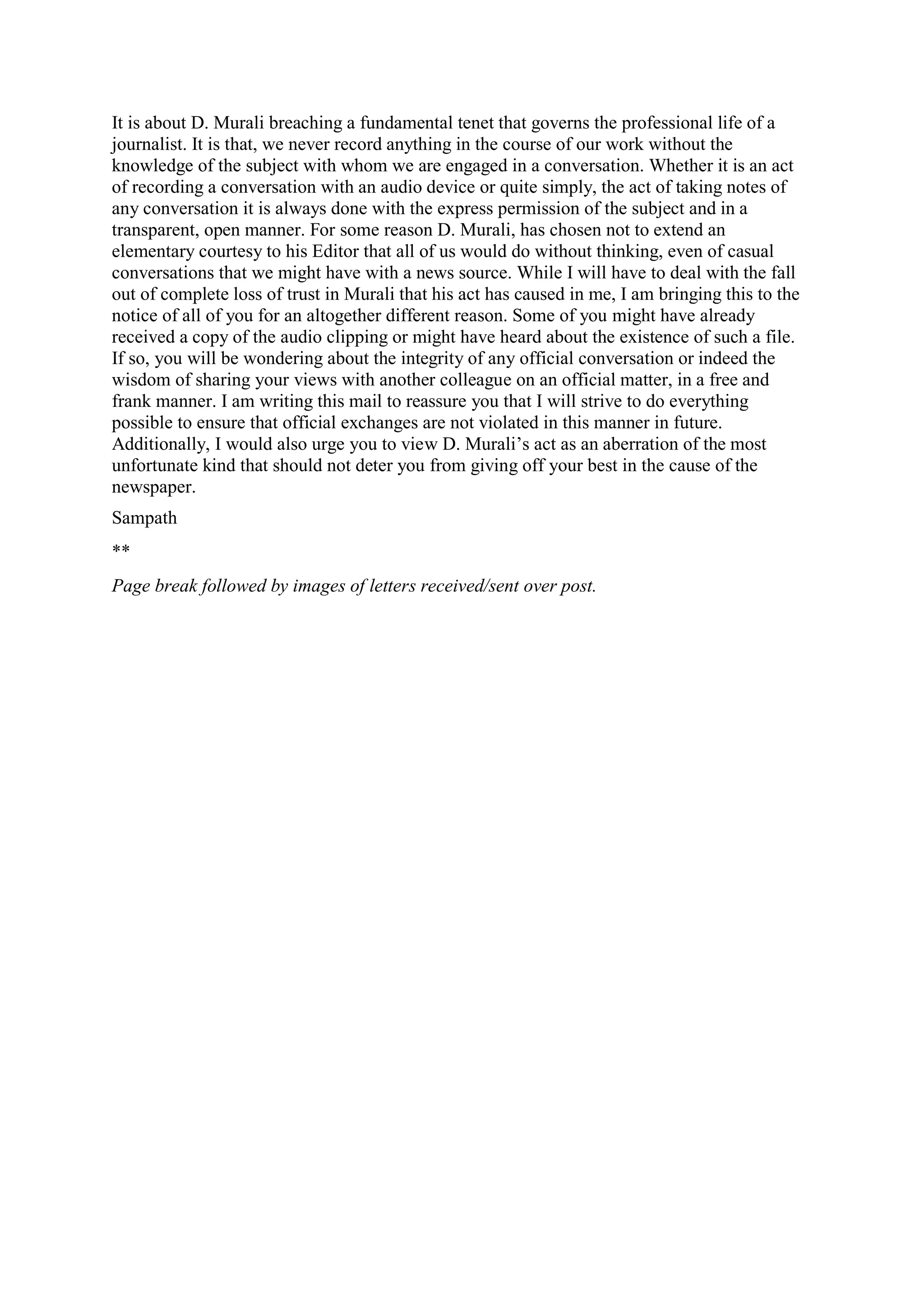 It is about D. Murali breaching a fundamental tenet that governs the professional life of a
journalist. It is that, we never record anything in the course of our work without the
knowledge of the subject with whom we are engaged in a conversation. Whether it is an act
of recording a conversation with an audio device or quite simply, the act of taking notes of
any conversation it is always done with the express permission of the subject and in a
transparent, open manner. For some reason D. Murali, has chosen not to extend an
elementary courtesy to his Editor that all of us would do without thinking, even of casual
conversations that we might have with a news source. While I will have to deal with the fall
out of complete loss of trust in Murali that his act has caused in me, I am bringing this to the
notice of all of you for an altogether different reason. Some of you might have already
received a copy of the audio clipping or might have heard about the existence of such a file.
If so, you will be wondering about the integrity of any official conversation or indeed the
wisdom of sharing your views with another colleague on an official matter, in a free and
frank manner. I am writing this mail to reassure you that I will strive to do everything
possible to ensure that official exchanges are not violated in this manner in future.
Additionally, I would also urge you to view D. Murali‟s act as an aberration of the most
unfortunate kind that should not deter you from giving off your best in the cause of the
newspaper.
Sampath
**
Page break followed by images of letters received/sent over post.

 