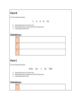 Part B
For the sequence below:
1 2 4 8 16
a. Describe the term-to-termrule.
b. Write downthe nexttwotermsof the sequence.
c. Calculate the 10th
term.
Solutions:
a.
b.
c.
Part C
For the sequence below:
0.01 0.1 1 10 100
a. Describe the term-to-termrule.
b. Write downthe nexttwotermsof the sequence.
c. Calculate the 10th
term.
Solutions:
a.
 