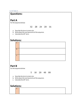 2.2.4 Task 3
Questions:
Part A
For the sequence below:
32 28 24 20 16
a. Describe the term-to-termrule.
b. Write downthe nexttwotermsof the sequence.
c. Calculate the 10th
term.
Solutions:
a.
b.
c.
Part B
For the sequence below:
5 10 20 40 80
a. Describe the term-to-termrule.
b. Write downthe nexttwotermsof the sequence.
c. Calculate the 10th
term.
Solutions:
a.
 