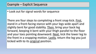 Example – Explicit Sequence
• Look out for signal words for sequence
There are four steps to completing a front snap kick. First,
stand in a front-facing stance with your legs wide apart and
slightly bent for good stability. Then, bring your back leg
forward, keeping it bent with your thigh parallel to the floor
and your toes pointing downward. Next, kick the lower leg to
the front in a snapping motion. Lastly, return the leg you just
kicked with to its original position.
 