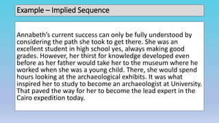 Example – Implied Sequence
Annabeth’s current success can only be fully understood by
considering the path she took to get there. She was an
excellent student in high school yes, always making good
grades. However, her thirst for knowledge developed even
before as her father would take her to the museum where he
worked when she was a young child. There, she would spend
hours looking at the archaeological exhibits. It was what
inspired her to study to become an archaeologist at University.
That paved the way for her to become the lead expert in the
Cairo expedition today.
 