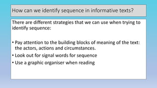 How can we identify sequence in informative texts?
There are different strategies that we can use when trying to
identify sequence:
• Pay attention to the building blocks of meaning of the text:
the actors, actions and circumstances.
• Look out for signal words for sequence
• Use a graphic organiser when reading
 